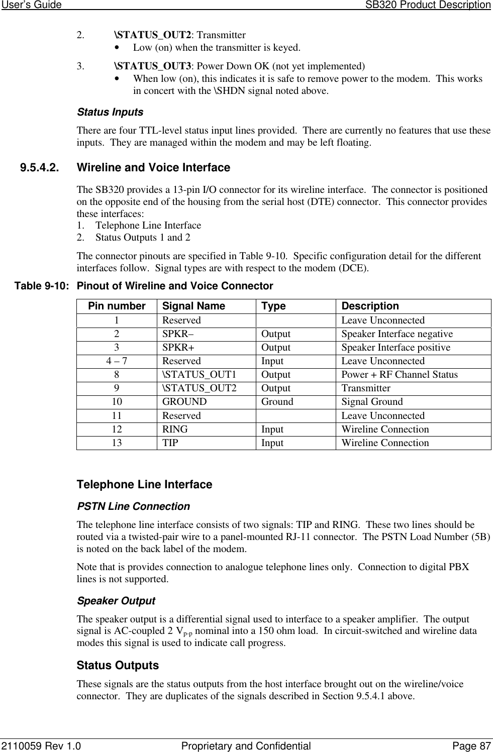 User’s Guide                                                                                                           SB320 Product Description2110059 Rev 1.0 Proprietary and Confidential Page 872. \STATUS_OUT2: Transmitter• Low (on) when the transmitter is keyed.3. \STATUS_OUT3: Power Down OK (not yet implemented)• When low (on), this indicates it is safe to remove power to the modem.  This worksin concert with the \SHDN signal noted above.Status InputsThere are four TTL-level status input lines provided.  There are currently no features that use theseinputs.  They are managed within the modem and may be left floating.9.5.4.2. Wireline and Voice InterfaceThe SB320 provides a 13-pin I/O connector for its wireline interface.  The connector is positionedon the opposite end of the housing from the serial host (DTE) connector.  This connector providesthese interfaces:1. Telephone Line Interface2. Status Outputs 1 and 2The connector pinouts are specified in Table 9-10.  Specific configuration detail for the differentinterfaces follow.  Signal types are with respect to the modem (DCE).Table 9-10:Pinout of Wireline and Voice ConnectorPin number Signal Name Type Description1Reserved Leave Unconnected2SPKR– Output Speaker Interface negative3SPKR+ Output Speaker Interface positive4 – 7 Reserved Input Leave Unconnected8\STATUS_OUT1 Output Power + RF Channel Status9\STATUS_OUT2 Output Transmitter10 GROUND Ground Signal Ground11 Reserved Leave Unconnected12 RING Input Wireline Connection13 TIP Input Wireline ConnectionTelephone Line InterfacePSTN Line ConnectionThe telephone line interface consists of two signals: TIP and RING.  These two lines should berouted via a twisted-pair wire to a panel-mounted RJ-11 connector.  The PSTN Load Number (5B)is noted on the back label of the modem.Note that is provides connection to analogue telephone lines only.  Connection to digital PBXlines is not supported.Speaker OutputThe speaker output is a differential signal used to interface to a speaker amplifier.  The outputsignal is AC-coupled 2 Vp-p nominal into a 150 ohm load.  In circuit-switched and wireline datamodes this signal is used to indicate call progress.Status OutputsThese signals are the status outputs from the host interface brought out on the wireline/voiceconnector.  They are duplicates of the signals described in Section 9.5.4.1 above.