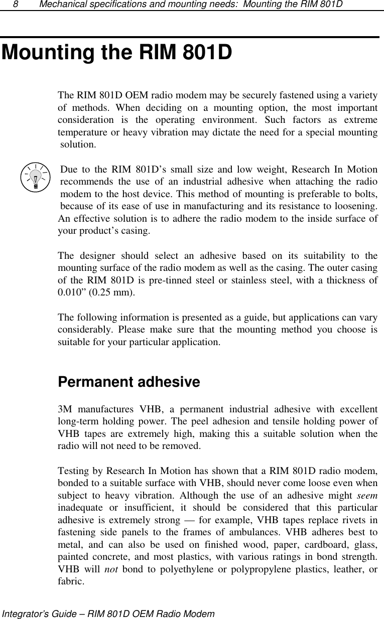 Mechanical specifications and mounting needs: Mounting the RIM 801DIntegrator’s Guide – RIM 801D OEM Radio Modem8Mounting the RIM 801DThe RIM 801D OEM radio modem may be securely fastened using a varietyof methods. When deciding on a mounting option, the most importantconsideration is the operating environment. Such factors as extremetemperature or heavy vibration may dictate the need for a special mountingsolution.Due to the RIM 801D’s small size and low weight, Research In Motionrecommends the use of an industrial adhesive when attaching the radiomodem to the host device. This method of mounting is preferable to bolts,because of its ease of use in manufacturing and its resistance to loosening.An effective solution is to adhere the radio modem to the inside surface ofyour product’s casing.The designer should select an adhesive based on its suitability to themounting surface of the radio modem as well as the casing. The outer casingof the RIM 801D is pre-tinned steel or stainless steel, with a thickness of0.010” (0.25 mm).The following information is presented as a guide, but applications can varyconsiderably. Please make sure that the mounting method you choose issuitable for your particular application.Permanent adhesive3M manufactures VHB, a permanent industrial adhesive with excellentlong-term holding power. The peel adhesion and tensile holding power ofVHB tapes are extremely high, making this a suitable solution when theradio will not need to be removed.Testing by Research In Motion has shown that a RIM 801D radio modem,bonded to a suitable surface with VHB, should never come loose even whensubject to heavy vibration. Although the use of an adhesive might seeminadequate or insufficient, it should be considered that this particularadhesive is extremely strong — for example, VHB tapes replace rivets infastening side panels to the frames of ambulances. VHB adheres best tometal, and can also be used on finished wood, paper, cardboard, glass,painted concrete, and most plastics, with various ratings in bond strength.VHB will not bond to polyethylene or polypropylene plastics, leather, orfabric.