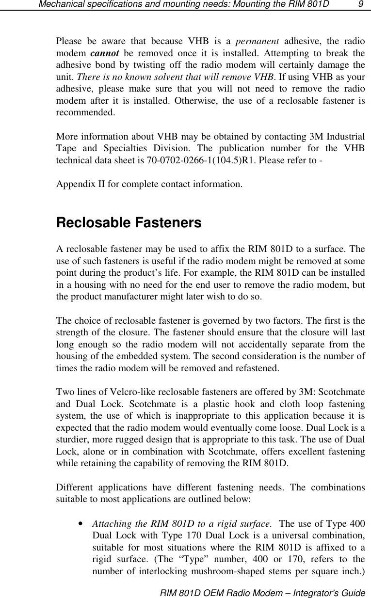 Mechanical specifications and mounting needs: Mounting the RIM 801DRIM 801D OEM Radio Modem – Integrator’s Guide9Please be aware that because VHB is a permanent adhesive, the radiomodem cannot be removed once it is installed. Attempting to break theadhesive bond by twisting off the radio modem will certainly damage theunit. There is no known solvent that will remove VHB. If using VHB as youradhesive, please make sure that you will not need to remove the radiomodem after it is installed. Otherwise, the use of a reclosable fastener isrecommended.More information about VHB may be obtained by contacting 3M IndustrialTape and Specialties Division. The publication number for the VHBtechnical data sheet is 70-0702-0266-1(104.5)R1. Please refer to -Appendix II for complete contact information.Reclosable FastenersA reclosable fastener may be used to affix the RIM 801D to a surface. Theuse of such fasteners is useful if the radio modem might be removed at somepoint during the product’s life. For example, the RIM 801D can be installedin a housing with no need for the end user to remove the radio modem, butthe product manufacturer might later wish to do so.The choice of reclosable fastener is governed by two factors. The first is thestrength of the closure. The fastener should ensure that the closure will lastlong enough so the radio modem will not accidentally separate from thehousing of the embedded system. The second consideration is the number oftimes the radio modem will be removed and refastened.Two lines of Velcro-like reclosable fasteners are offered by 3M: Scotchmateand Dual Lock. Scotchmate is a plastic hook and cloth loop fasteningsystem, the use of which is inappropriate to this application because it isexpected that the radio modem would eventually come loose. Dual Lock is asturdier, more rugged design that is appropriate to this task. The use of DualLock, alone or in combination with Scotchmate, offers excellent fasteningwhile retaining the capability of removing the RIM 801D.Different applications have different fastening needs. The combinationssuitable to most applications are outlined below:•  Attaching the RIM 801D to a rigid surface. The use of Type 400Dual Lock with Type 170 Dual Lock is a universal combination,suitable for most situations where the RIM 801D is affixed to arigid surface. (The “Type” number, 400 or 170, refers to thenumber of interlocking mushroom-shaped stems per square inch.)