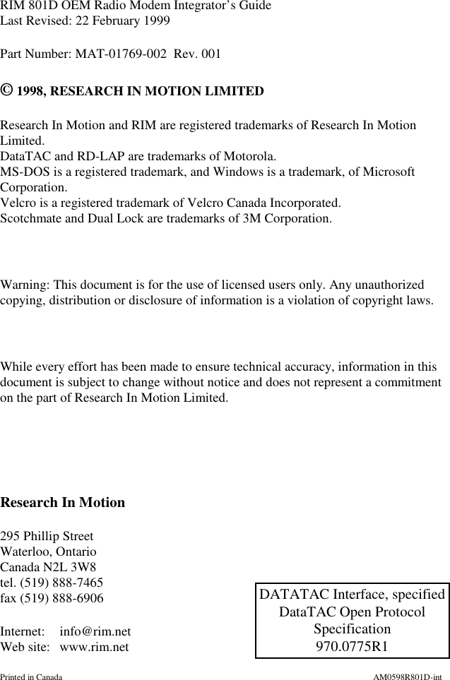 RIM 801D OEM Radio Modem Integrator’s GuideLast Revised: 22 February 1999Part Number: MAT-01769-002 Rev. 001©1998, RESEARCH IN MOTION LIMITEDResearch In Motion and RIM are registered trademarks of Research In MotionLimited.DataTAC and RD-LAP are trademarks of Motorola.MS-DOS is a registered trademark, and Windows is a trademark, of MicrosoftCorporation.Velcro is a registered trademark of Velcro Canada Incorporated.Scotchmate and Dual Lock are trademarks of 3M Corporation.Warning: This document is for the use of licensed users only. Any unauthorizedcopying, distribution or disclosure of information is a violation of copyright laws.While every effort has been made to ensure technical accuracy, information in thisdocument is subject to change without notice and does not represent a commitmenton the part of Research In Motion Limited.Research In Motion295 Phillip StreetWaterloo, OntarioCanada N2L 3W8tel. (519) 888-7465fax (519) 888-6906Internet: info@rim.netWeb site: www.rim.netPrinted in Canada AM0598R801D-intDATATAC Interface, specifiedDataTAC Open ProtocolSpecification970.0775R1