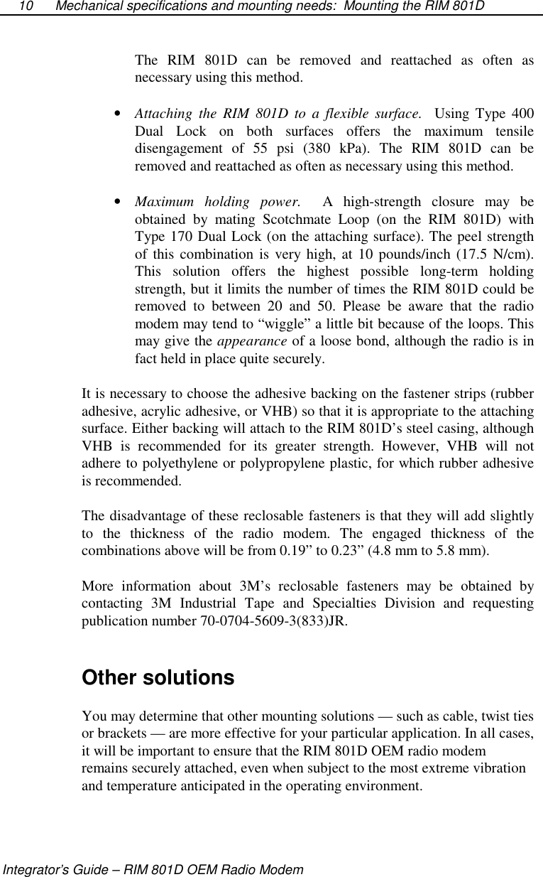 Mechanical specifications and mounting needs: Mounting the RIM 801DIntegrator’s Guide – RIM 801D OEM Radio Modem10The RIM 801D can be removed and reattached as often asnecessary using this method.•  Attaching the RIM 801D to a flexible surface. Using Type 400Dual Lock on both surfaces offers the maximum tensiledisengagement of 55 psi (380 kPa). The RIM 801D can beremoved and reattached as often as necessary using this method.•  Maximum holding power. A high-strength closure may beobtained by mating Scotchmate Loop (on the RIM 801D) withType 170 Dual Lock (on the attaching surface). The peel strengthof this combination is very high, at 10 pounds/inch (17.5 N/cm).This solution offers the highest possible long-term holdingstrength, but it limits the number of times the RIM 801D could beremoved to between 20 and 50. Please be aware that the radiomodem may tend to “wiggle” a little bit because of the loops. Thismay give the appearance of a loose bond, although the radio is infact held in place quite securely.It is necessary to choose the adhesive backing on the fastener strips (rubberadhesive, acrylic adhesive, or VHB) so that it is appropriate to the attachingsurface. Either backing will attach to the RIM 801D’s steel casing, althoughVHB is recommended for its greater strength. However, VHB will notadhere to polyethylene or polypropylene plastic, for which rubber adhesiveis recommended.The disadvantage of these reclosable fasteners is that they will add slightlyto the thickness of the radio modem. The engaged thickness of thecombinations above will be from 0.19” to 0.23” (4.8 mm to 5.8 mm).More information about 3M’s reclosable fasteners may be obtained bycontacting 3M Industrial Tape and Specialties Division and requestingpublication number 70-0704-5609-3(833)JR.Other solutionsYou may determine that other mounting solutions — such as cable, twist tiesor brackets — are more effective for your particular application. In all cases,it will be important to ensure that the RIM 801D OEM radio modemremains securely attached, even when subject to the most extreme vibrationand temperature anticipated in the operating environment.