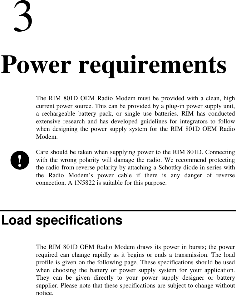 33. Power requirementsThe RIM 801D OEM Radio Modem must be provided with a clean, highcurrent power source. This can be provided by a plug-in power supply unit,a rechargeable battery pack, or single use batteries. RIM has conductedextensive research and has developed guidelines for integrators to followwhen designing the power supply system for the RIM 801D OEM RadioModem.Care should be taken when supplying power to the RIM 801D. Connectingwith the wrong polarity will damage the radio. We recommend protectingthe radio from reverse polarity by attaching a Schottky diode in series withthe Radio Modem’s power cable if there is any danger of reverseconnection. A 1N5822 is suitable for this purpose.Load specificationsThe RIM 801D OEM Radio Modem draws its power in bursts; the powerrequired can change rapidly as it begins or ends a transmission. The loadprofile is given on the following page. These specifications should be usedwhen choosing the battery or power supply system for your application.They can be given directly to your power supply designer or batterysupplier. Please note that these specifications are subject to change withoutnotice.!