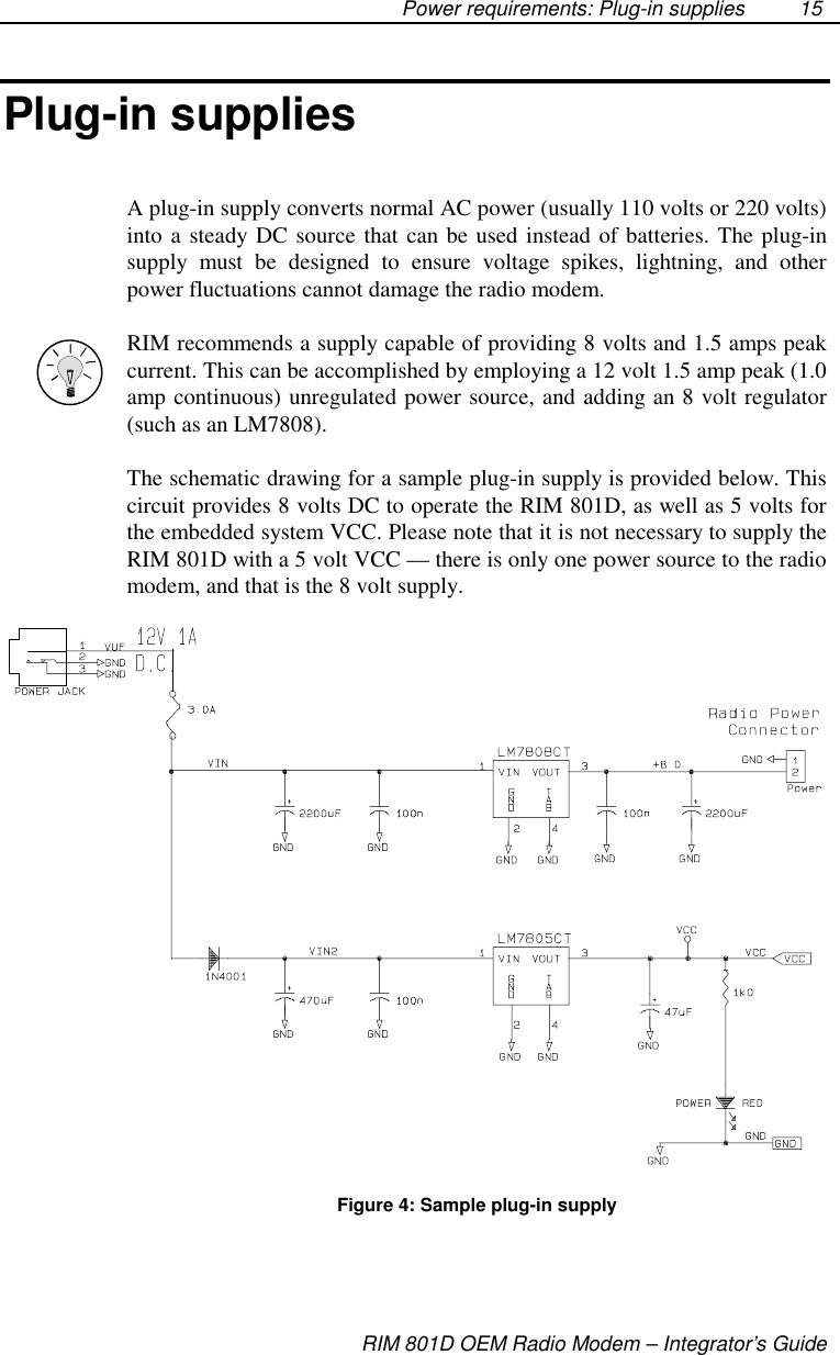 Power requirements: Plug-in suppliesRIM 801D OEM Radio Modem – Integrator’s Guide15Plug-in suppliesA plug-in supply converts normal AC power (usually 110 volts or 220 volts)into a steady DC source that can be used instead of batteries. The plug-insupply must be designed to ensure voltage spikes, lightning, and otherpower fluctuations cannot damage the radio modem.RIM recommends a supply capable of providing 8 volts and 1.5 amps peakcurrent. This can be accomplished by employing a 12 volt 1.5 amp peak (1.0amp continuous) unregulated power source, and adding an 8 volt regulator(such as an LM7808).The schematic drawing for a sample plug-in supply is provided below. Thiscircuit provides 8 volts DC to operate the RIM 801D, as well as 5 volts forthe embedded system VCC. Please note that it is not necessary to supply theRIM 801D with a 5 volt VCC — there is only one power source to the radiomodem, and that is the 8 volt supply.Figure 4: Sample plug-in supply