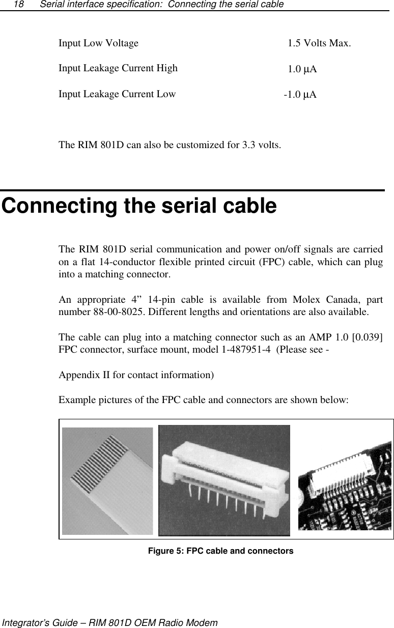 Serial interface specification: Connecting the serial cableIntegrator’s Guide – RIM 801D OEM Radio Modem18Input Low Voltage 1.5 Volts Max.Input Leakage Current High 1.0 µAInput Leakage Current Low -1.0 µAThe RIM 801D can also be customized for 3.3 volts.Connecting the serial cableThe RIM 801D serial communication and power on/off signals are carriedon a flat 14-conductor flexible printed circuit (FPC) cable, which can pluginto a matching connector.An appropriate 4” 14-pin cable is available from Molex Canada, partnumber 88-00-8025. Different lengths and orientations are also available.The cable can plug into a matching connector such as an AMP 1.0 [0.039]FPC connector, surface mount, model 1-487951-4 (Please see -Appendix II for contact information)Example pictures of the FPC cable and connectors are shown below:Figure 5: FPC cable and connectors