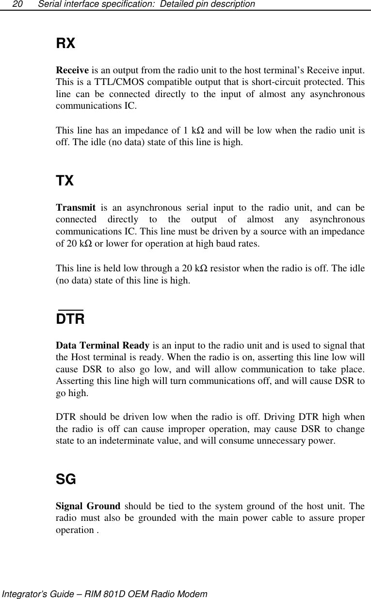 Serial interface specification: Detailed pin descriptionIntegrator’s Guide – RIM 801D OEM Radio Modem20RXReceive is an output from the radio unit to the host terminal’s Receive input.This is a TTL/CMOS compatible output that is short-circuit protected. Thisline can be connected directly to the input of almost any asynchronouscommunications IC.This line has an impedance of 1 kΩand will be low when the radio unit isoff. The idle (no data) state of this line is high.TXTransmit is an asynchronous serial input to the radio unit, and can beconnected directly to the output of almost any asynchronouscommunications IC. This line must be driven by a source with an impedanceof 20 kΩor lower for operation at high baud rates.This line is held low through a 20 kΩresistor when the radio is off. The idle(no data) state of this line is high.DTRData Terminal Ready is an input to the radio unit and is used to signal thatthe Host terminal is ready. When the radio is on, asserting this line low willcause DSR to also go low, and will allow communication to take place.Asserting this line high will turn communications off, and will cause DSR togo high.DTR should be driven low when the radio is off. Driving DTR high whenthe radio is off can cause improper operation, may cause DSR to changestate to an indeterminate value, and will consume unnecessary power.SGSignal Ground should be tied to the system ground of the host unit. Theradio must also be grounded with the main power cable to assure properoperation .