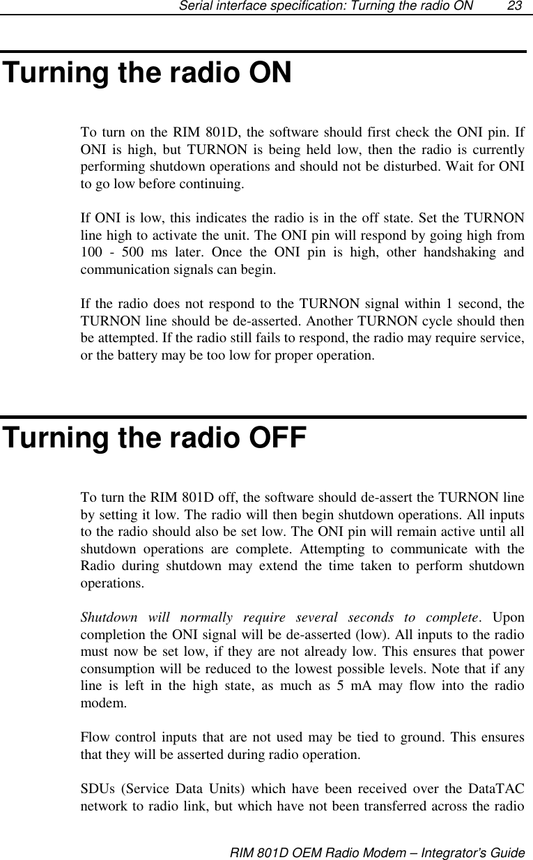 Serial interface specification: Turning the radio ONRIM 801D OEM Radio Modem – Integrator’s Guide23Turning the radio ONTo turn on the RIM 801D, the software should first check the ONI pin. IfONI is high, but TURNON is being held low, then the radio is currentlyperforming shutdown operations and should not be disturbed. Wait for ONIto go low before continuing.If ONI is low, this indicates the radio is in the off state. Set the TURNONline high to activate the unit. The ONI pin will respond by going high from100 - 500 ms later. Once the ONI pin is high, other handshaking andcommunication signals can begin.If the radio does not respond to the TURNON signal within 1 second, theTURNON line should be de-asserted. Another TURNON cycle should thenbe attempted. If the radio still fails to respond, the radio may require service,or the battery may be too low for proper operation.Turning the radio OFFTo turn the RIM 801D off, the software should de-assert the TURNON lineby setting it low. The radio will then begin shutdown operations. All inputsto the radio should also be set low. The ONI pin will remain active until allshutdown operations are complete. Attempting to communicate with theRadio during shutdown may extend the time taken to perform shutdownoperations.Shutdown will normally require several seconds to complete. Uponcompletion the ONI signal will be de-asserted (low). All inputs to the radiomust now be set low, if they are not already low. This ensures that powerconsumption will be reduced to the lowest possible levels. Note that if anyline is left in the high state, as much as 5 mA may flow into the radiomodem.Flow control inputs that are not used may be tied to ground. This ensuresthat they will be asserted during radio operation.SDUs (Service Data Units) which have been received over the DataTACnetwork to radio link, but which have not been transferred across the radio