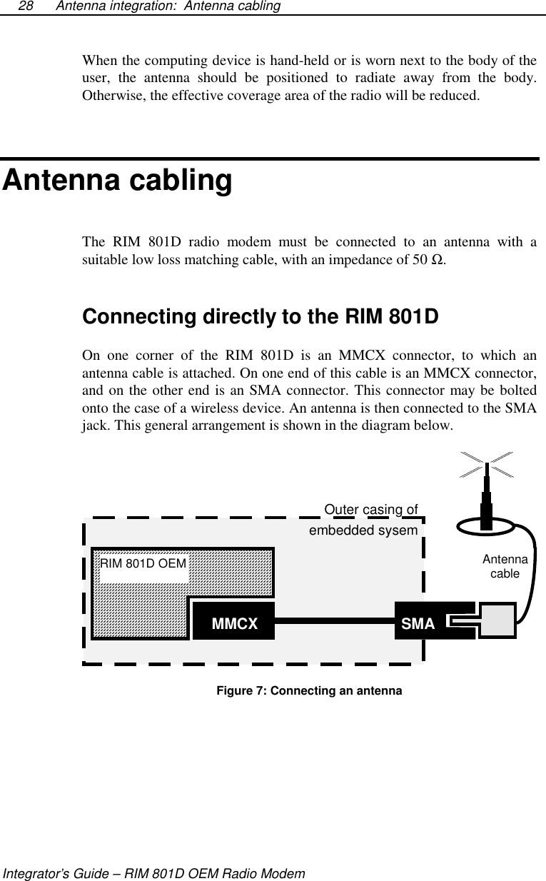 Antenna integration: Antenna cablingIntegrator’s Guide – RIM 801D OEM Radio Modem28When the computing device is hand-held or is worn next to the body of theuser, the antenna should be positioned to radiate away from the body.Otherwise, the effective coverage area of the radio will be reduced.Antenna cablingThe RIM 801D radio modem must be connected to an antenna with asuitable low loss matching cable, with an impedance of 50 Ω.Connecting directly to the RIM 801DOn one corner of the RIM 801D is an MMCX connector, to which anantenna cable is attached. On one end of this cable is an MMCX connector,and on the other end is an SMA connector. This connector may be boltedonto the case of a wireless device. An antenna is then connected to the SMAjack. This general arrangement is shown in the diagram below.RIM 801D OEMMMCX SMAOuter casing ofembedded sysemAntennacableFigure 7: Connecting an antenna