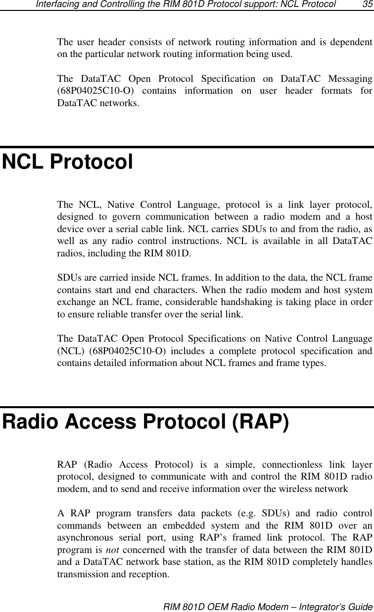 Interfacing and Controlling the RIM 801D Protocol support: NCL Protocol 35RIM 801D OEM Radio Modem – Integrator’s GuideThe user header consists of network routing information and is dependenton the particular network routing information being used.The DataTAC Open Protocol Specification on DataTAC Messaging(68P04025C10-O) contains information on user header formats forDataTAC networks.NCL ProtocolThe NCL, Native Control Language, protocol is a link layer protocol,designed to govern communication between a radio modem and a hostdevice over a serial cable link. NCL carries SDUs to and from the radio, aswell as any radio control instructions. NCL is available in all DataTACradios, including the RIM 801D.SDUs are carried inside NCL frames. In addition to the data, the NCL framecontains start and end characters. When the radio modem and host systemexchange an NCL frame, considerable handshaking is taking place in orderto ensure reliable transfer over the serial link.The DataTAC Open Protocol Specifications on Native Control Language(NCL) (68P04025C10-O) includes a complete protocol specification andcontains detailed information about NCL frames and frame types.Radio Access Protocol (RAP)RAP (Radio Access Protocol) is a simple, connectionless link layerprotocol, designed to communicate with and control the RIM 801D radiomodem, and to send and receive information over the wireless networkA RAP program transfers data packets (e.g. SDUs) and radio controlcommands between an embedded system and the RIM 801D over anasynchronous serial port, using RAP’s framed link protocol. The RAPprogram is not concerned with the transfer of data between the RIM 801Dand a DataTAC network base station, as the RIM 801D completely handlestransmission and reception.