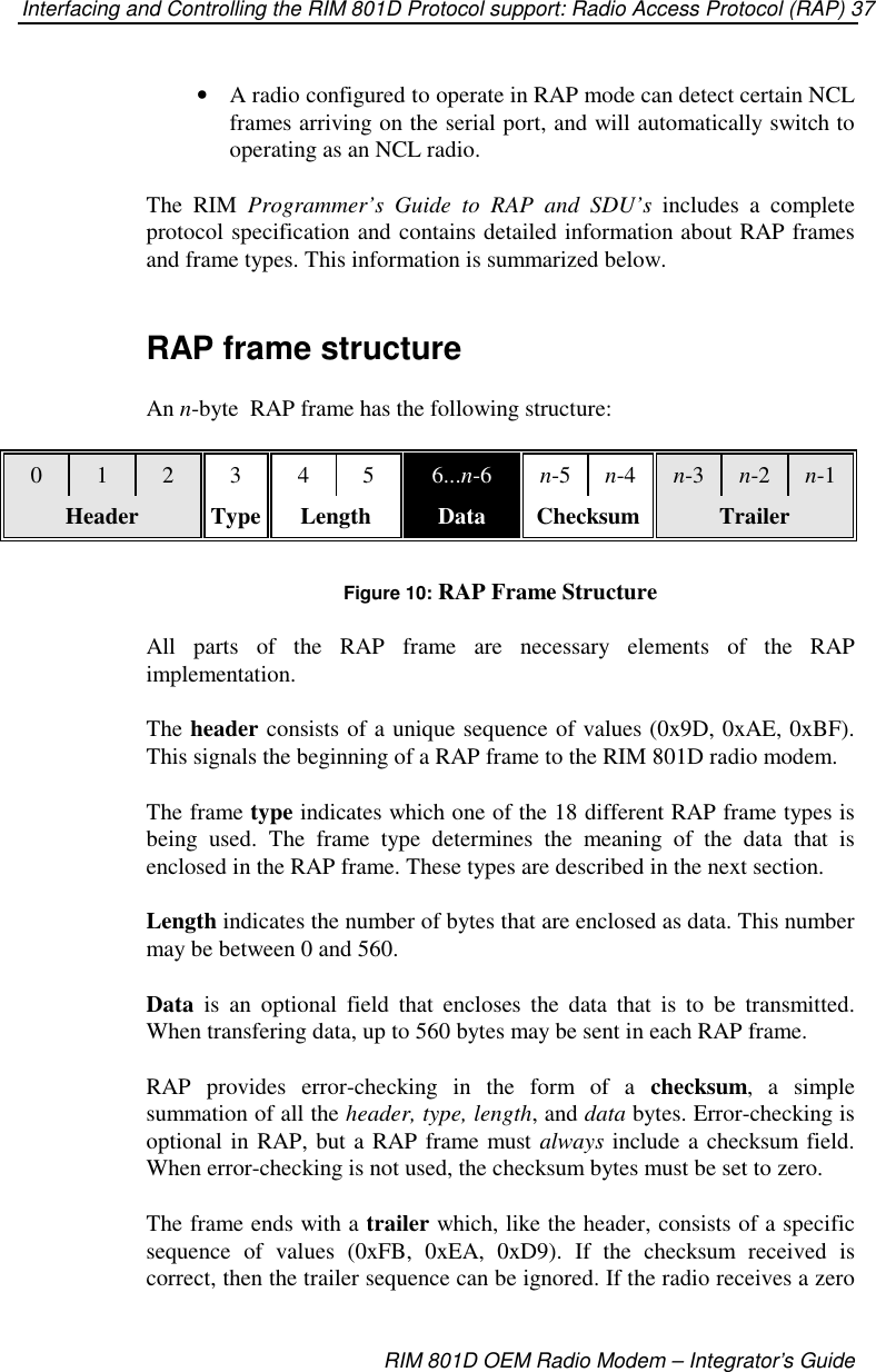 Interfacing and Controlling the RIM 801D Protocol support: Radio Access Protocol (RAP) 37RIM 801D OEM Radio Modem – Integrator’s Guide•  A radio configured to operate in RAP mode can detect certain NCLframes arriving on the serial port, and will automatically switch tooperating as an NCL radio.The RIM Programmer’s Guide to RAP and SDU’s includes a completeprotocol specification and contains detailed information about RAP framesand frame types. This information is summarized below.RAP frame structureAn n-byte RAP frame has the following structure:0 1 2 3456...n-6 n-5 n-4 n-3 n-2 n-1Header Type Length Data Checksum TrailerFigure 10: RAP Frame StructureAll parts of the RAP frame are necessary elements of the RAPimplementation.The header consists of a unique sequence of values (0x9D, 0xAE, 0xBF).This signals the beginning of a RAP frame to the RIM 801D radio modem.The frame type indicates which one of the 18 different RAP frame types isbeing used. The frame type determines the meaning of the data that isenclosed in the RAP frame. These types are described in the next section.Length indicates the number of bytes that are enclosed as data. This numbermay be between 0 and 560.Data is an optional field that encloses the data that is to be transmitted.When transfering data, up to 560 bytes may be sent in each RAP frame.RAP provides error-checking in the form of a checksum,asimplesummation of all the header, type, length,anddata bytes. Error-checking isoptional in RAP, but a RAP frame must always include a checksum field.When error-checking is not used, the checksum bytes must be set to zero.The frame ends with a trailer which, like the header, consists of a specificsequence of values (0xFB, 0xEA, 0xD9). If the checksum received iscorrect, then the trailer sequence can be ignored. If the radio receives a zero