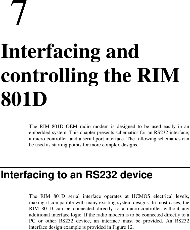 77. Interfacing andcontrolling the RIM801DThe RIM 801D OEM radio modem is designed to be used easily in anembedded system. This chapter presents schematics for an RS232 interface,a micro-controller, and a serial port interface. The following schematics canbe used as starting points for more complex designs.Interfacing to an RS232 deviceThe RIM 801D serial interface operates at HCMOS electrical levels,making it compatible with many existing system designs. In most cases, theRIM 801D can be connected directly to a micro-controller without anyadditional interface logic. If the radio modem is to be connected directly to aPC or other RS232 device, an interface must be provided. An RS232interface design example is provided in Figure 12.