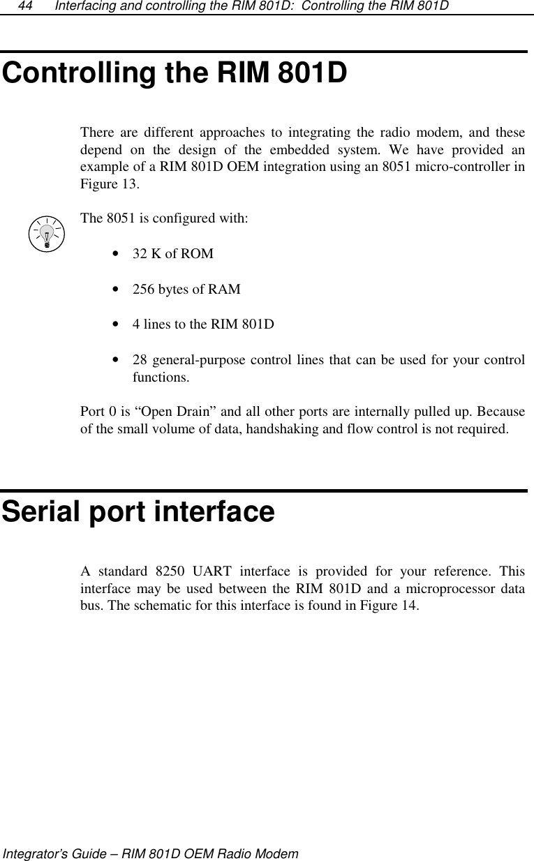 Interfacing and controlling the RIM 801D: Controlling the RIM 801DIntegrator’s Guide – RIM 801D OEM Radio Modem44Controlling the RIM 801DThere are different approaches to integrating the radio modem, and thesedepend on the design of the embedded system. We have provided anexample of a RIM 801D OEM integration using an 8051 micro-controller inFigure 13.The 8051 is configured with:•  32 K of ROM•  256 bytes of RAM•  4 lines to the RIM 801D•  28 general-purpose control lines that can be used for your controlfunctions.Port 0 is “Open Drain” and all other ports are internally pulled up. Becauseof the small volume of data, handshaking and flow control is not required.Serial port interfaceA standard 8250 UART interface is provided for your reference. Thisinterface may be used between the RIM 801D and a microprocessor databus. The schematic for this interface is found in Figure 14.