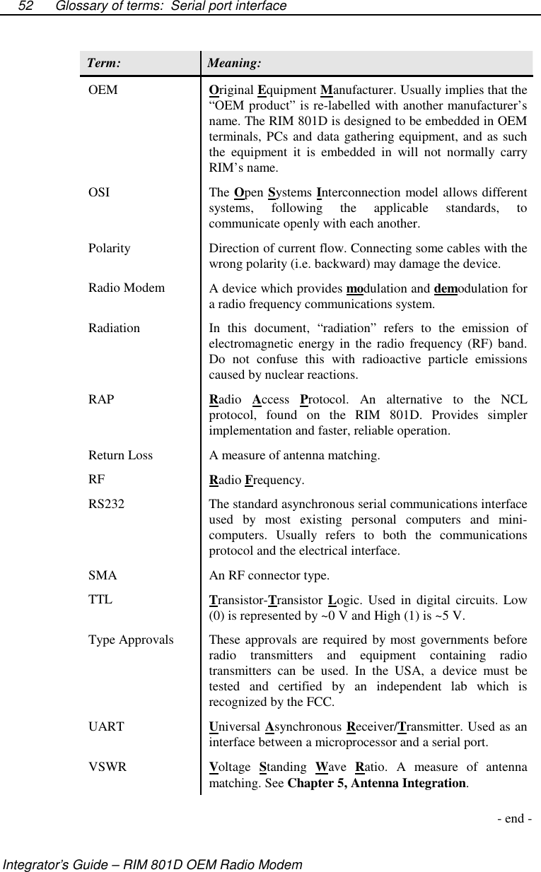 Glossary of terms: Serial port interfaceIntegrator’s Guide – RIM 801D OEM Radio Modem52Term: Meaning:OEM Original Equipment Manufacturer. Usually implies that the“OEM product” is re-labelled with another manufacturer’sname. The RIM 801D is designed to be embedded in OEMterminals, PCs and data gathering equipment, and as suchthe equipment it is embedded in will not normally carryRIM’s name.OSI The Open Systems Interconnection model allows differentsystems, following the applicable standards, tocommunicate openly with each another.Polarity Direction of current flow. Connecting some cables with thewrong polarity (i.e. backward) may damage the device.Radio Modem A device which provides modulation and demodulation fora radio frequency communications system.Radiation In this document, “radiation” refers to the emission ofelectromagnetic energy in the radio frequency (RF) band.Do not confuse this with radioactive particle emissionscaused by nuclear reactions.RAP Radio Access Protocol. An alternative to the NCLprotocol, found on the RIM 801D. Provides simplerimplementation and faster, reliable operation.Return Loss A measure of antenna matching.RF Radio Frequency.RS232 The standard asynchronous serial communications interfaceused by most existing personal computers and mini-computers. Usually refers to both the communicationsprotocol and the electrical interface.SMA An RF connector type.TTL Transistor-Transistor Logic. Used in digital circuits. Low(0) is represented by ~0 V and High (1) is ~5 V.Type Approvals These approvals are required by most governments beforeradio transmitters and equipment containing radiotransmitters can be used. In the USA, a device must betested and certified by an independent lab which isrecognized by the FCC.UART Universal Asynchronous Receiver/Transmitter. Used as aninterface between a microprocessor and a serial port.VSWR Voltage Standing Wave Ratio. A measure of antennamatching. See Chapter 5, Antenna Integration.-end-