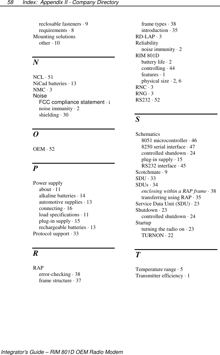 Index: Appendix II - Company DirectoryIntegrator’s Guide – RIM 801D OEM Radio Modem58reclosable fasteners · 9requirements · 8Mounting solutionsother · 10NNCL · 51NiCad batteries · 13NMC · 3NoiseFCC compliance statement ·inoise immunity · 2shielding · 30OOEM · 52PPower supplyabout · 11alkaline batteries · 14automotive supplies · 13connecting · 16load specifications · 11plug-in supply · 15rechargeable batteries · 13Protocol support · 33RRAPerror-checking · 38frame structure · 37frame types · 38introduction · 35RD-LAP · 3Reliabilitynoise immunity · 2RIM 801Dbattery life · 2controlling · 44features · 1physical size · 2, 6RNC · 3RNG · 3RS232 · 52SSchematics8051 microcontroller · 468250 serial interface · 47controlled shutdown · 24plug-in supply · 15RS232 interface · 45Scotchmate · 9SDU · 33SDUs · 34enclosing within a RAP frame ·38transferring using RAP · 35ServiceDataUnit(SDU)·23Shutdown · 23controlled shutdown · 24Startupturning the radio on · 23TURNON · 22TTemperature range · 5Transmitter efficiency · 1