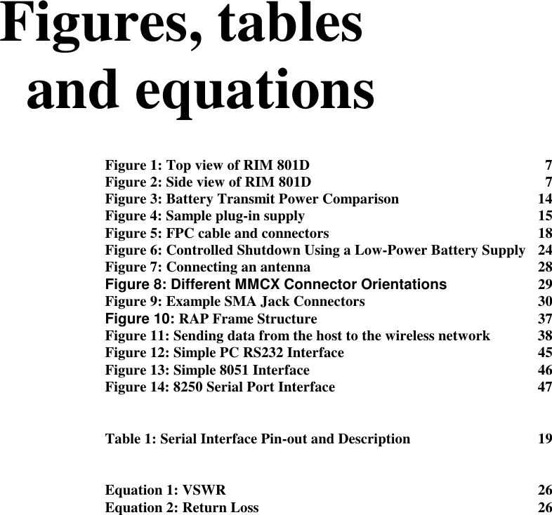 Figures, tablesand equationsFigure 1: Top view of RIM 801D 7Figure 2: Side view of RIM 801D 7Figure 3: Battery Transmit Power Comparison 14Figure 4: Sample plug-in supply 15Figure 5: FPC cable and connectors 18Figure 6: Controlled Shutdown Using a Low-Power Battery Supply 24Figure 7: Connecting an antenna 28Figure 8: Different MMCX Connector Orientations 29Figure 9: Example SMA Jack Connectors 30Figure 10: RAP Frame Structure 37Figure 11: Sending data from the host to the wireless network 38Figure 12: Simple PC RS232 Interface 45Figure 13: Simple 8051 Interface 46Figure 14: 8250 Serial Port Interface 47Table 1: Serial Interface Pin-out and Description 19Equation 1: VSWR 26Equation 2: Return Loss 26