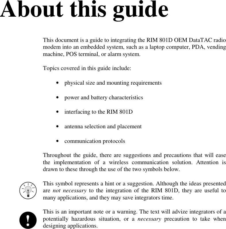 About this guideThis document is a guide to integrating the RIM 801D OEM DataTAC radiomodem into an embedded system, such as a laptop computer, PDA, vendingmachine, POS terminal, or alarm system.Topics covered in this guide include:•  physical size and mounting requirements•  power and battery characteristics•  interfacing to the RIM 801D•  antenna selection and placement•  communication protocolsThroughout the guide, there are suggestions and precautions that will easethe implementation of a wireless communication solution. Attention isdrawn to these through the use of the two symbols below.This symbol represents a hint or a suggestion. Although the ideas presentedare not necessary to the integration of the RIM 801D, they are useful tomany applications, and they may save integrators time.This is an important note or a warning. The text will advize integrators of apotentially hazardous situation, or a necessary precaution to take whendesigning applications.!