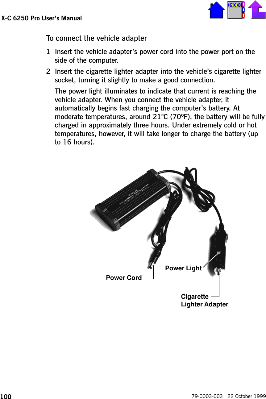 100X-C 6250 Pro Users Manual79-0003-003   22 October 1999To connect the vehicle adapter1 Insert the vehicle adapters power cord into the power port on theside of the computer.2 Insert the cigarette lighter adapter into the vehicles cigarette lightersocket, turning it slightly to make a good connection.The power light illuminates to indicate that current is reaching thevehicle adapter. When you connect the vehicle adapter, itautomatically begins fast charging the computers battery. Atmoderate temperatures, around 21°C (70ºF), the battery will be fullycharged in approximately three hours. Under extremely cold or hottemperatures, however, it will take longer to charge the battery (upto 16 hours).Power LightPower CordCigaretteLighter Adapter