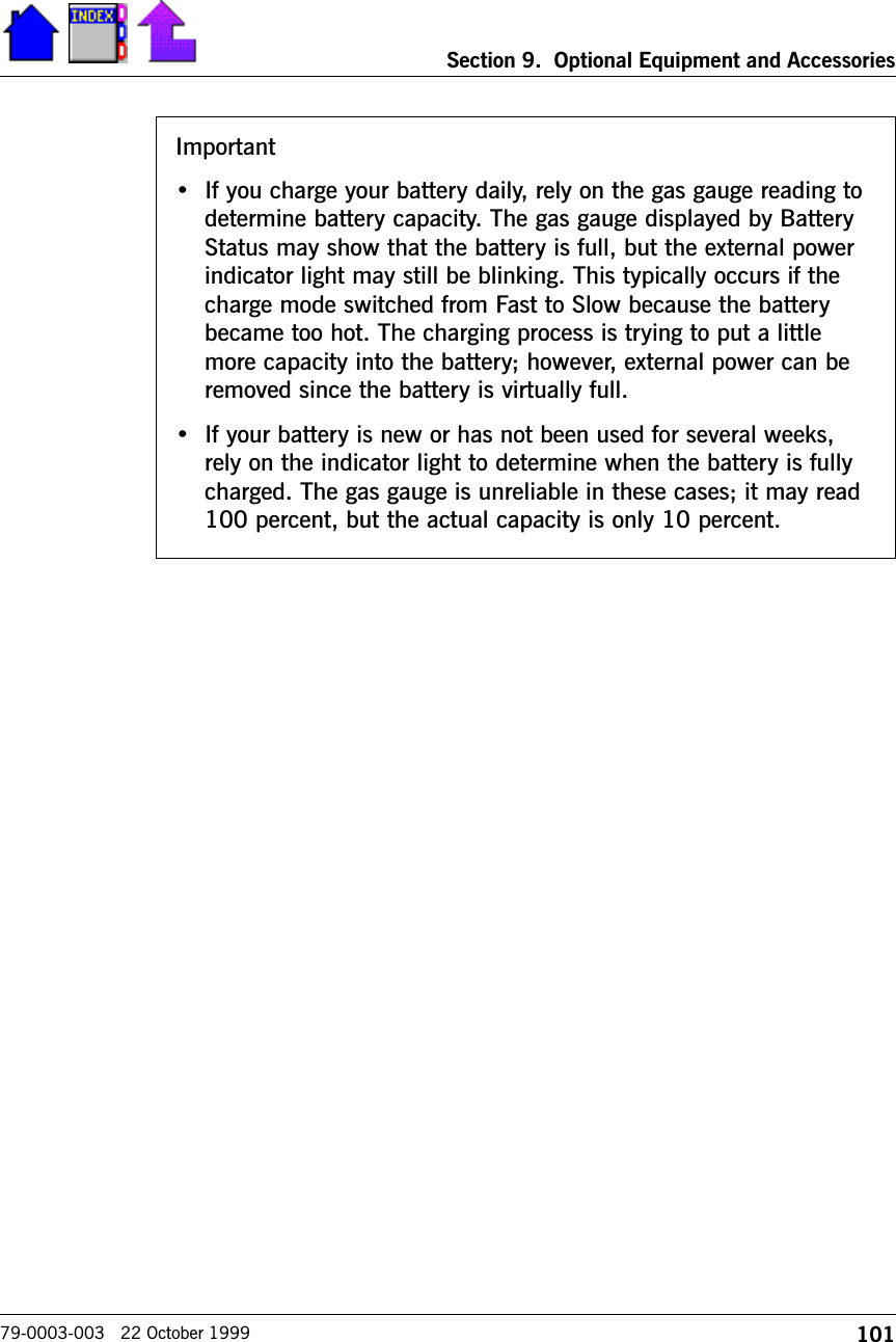 101Section 9.  Optional Equipment and Accessories79-0003-003   22 October 1999Important If you charge your battery daily, rely on the gas gauge reading todetermine battery capacity. The gas gauge displayed by BatteryStatus may show that the battery is full, but the external powerindicator light may still be blinking. This typically occurs if thecharge mode switched from Fast to Slow because the batterybecame too hot. The charging process is trying to put a littlemore capacity into the battery; however, external power can beremoved since the battery is virtually full. If your battery is new or has not been used for several weeks,rely on the indicator light to determine when the battery is fullycharged. The gas gauge is unreliable in these cases; it may read100 percent, but the actual capacity is only 10 percent.