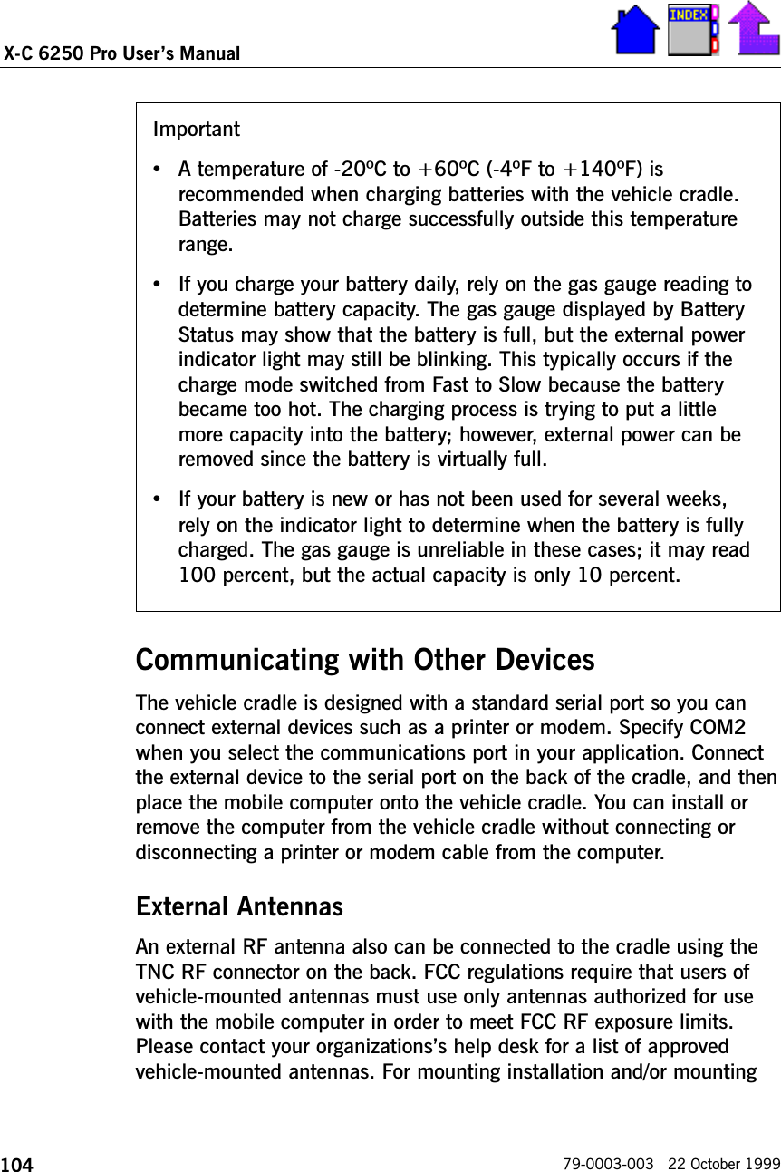 104X-C 6250 Pro Users Manual79-0003-003   22 October 1999Communicating with Other DevicesThe vehicle cradle is designed with a standard serial port so you canconnect external devices such as a printer or modem. Specify COM2when you select the communications port in your application. Connectthe external device to the serial port on the back of the cradle, and thenplace the mobile computer onto the vehicle cradle. You can install orremove the computer from the vehicle cradle without connecting ordisconnecting a printer or modem cable from the computer.External AntennasAn external RF antenna also can be connected to the cradle using theTNC RF connector on the back. FCC regulations require that users ofvehicle-mounted antennas must use only antennas authorized for usewith the mobile computer in order to meet FCC RF exposure limits.Please contact your organizationss help desk for a list of approvedvehicle-mounted antennas. For mounting installation and/or mountingImportant•A temperature of -20ºC to +60ºC (-4ºF to +140ºF) isrecommended when charging batteries with the vehicle cradle.Batteries may not charge successfully outside this temperaturerange.•If you charge your battery daily, rely on the gas gauge reading todetermine battery capacity. The gas gauge displayed by BatteryStatus may show that the battery is full, but the external powerindicator light may still be blinking. This typically occurs if thecharge mode switched from Fast to Slow because the batterybecame too hot. The charging process is trying to put a littlemore capacity into the battery; however, external power can beremoved since the battery is virtually full.•If your battery is new or has not been used for several weeks,rely on the indicator light to determine when the battery is fullycharged. The gas gauge is unreliable in these cases; it may read100 percent, but the actual capacity is only 10 percent.