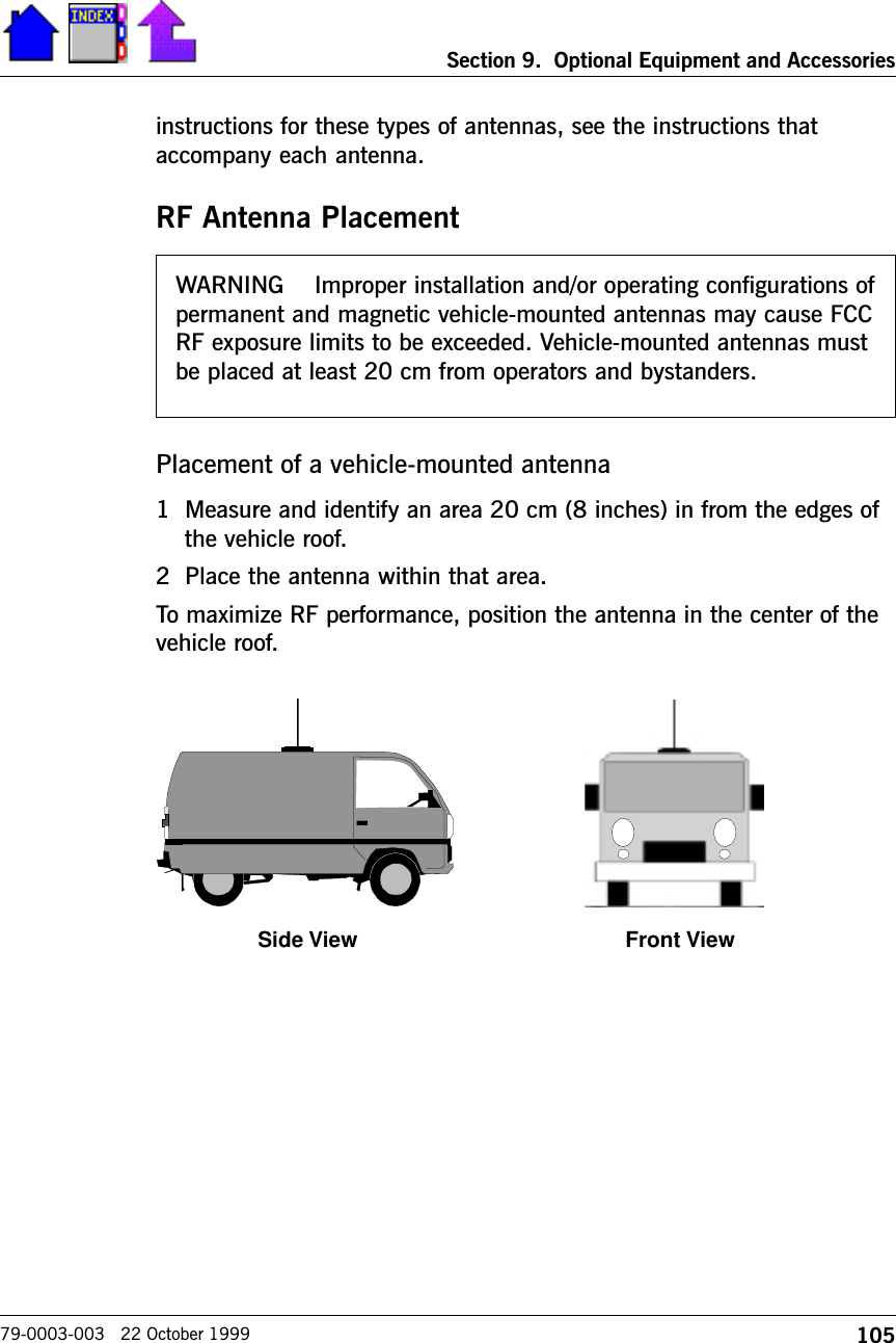 105Section 9.  Optional Equipment and Accessories79-0003-003   22 October 1999instructions for these types of antennas, see the instructions thataccompany each antenna.RF Antenna PlacementPlacement of a vehicle-mounted antenna1 Measure and identify an area 20 cm (8 inches) in from the edges ofthe vehicle roof.2 Place the antenna within that area.To maximize RF performance, position the antenna in the center of thevehicle roof.WARNING    Improper installation and/or operating configurations ofpermanent and magnetic vehicle-mounted antennas may cause FCCRF exposure limits to be exceeded. Vehicle-mounted antennas mustbe placed at least 20 cm from operators and bystanders.Side View Front View