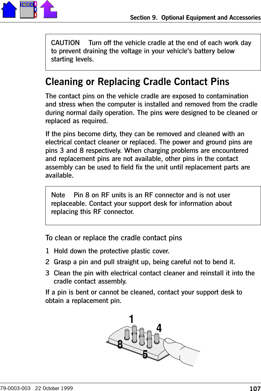 107Section 9.  Optional Equipment and Accessories79-0003-003   22 October 1999Cleaning or Replacing Cradle Contact PinsThe contact pins on the vehicle cradle are exposed to contaminationand stress when the computer is installed and removed from the cradleduring normal daily operation. The pins were designed to be cleaned orreplaced as required.If the pins become dirty, they can be removed and cleaned with anelectrical contact cleaner or replaced. The power and ground pins arepins 3 and 8 respectively. When charging problems are encounteredand replacement pins are not available, other pins in the contactassembly can be used to field fix the unit until replacement parts areavailable.To clean or replace the cradle contact pins1 Hold down the protective plastic cover.2 Grasp a pin and pull straight up, being careful not to bend it.3 Clean the pin with electrical contact cleaner and reinstall it into thecradle contact assembly.If a pin is bent or cannot be cleaned, contact your support desk toobtain a replacement pin.4158CAUTION    Turn off the vehicle cradle at the end of each work dayto prevent draining the voltage in your vehicles battery belowstarting levels.Note    Pin 8 on RF units is an RF connector and is not userreplaceable. Contact your support desk for information aboutreplacing this RF connector.