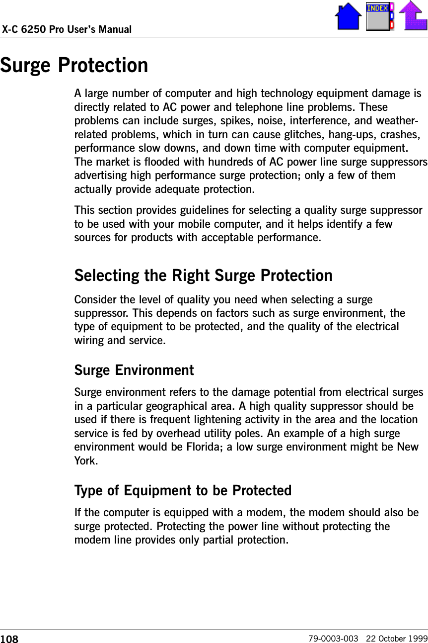 108X-C 6250 Pro Users Manual79-0003-003   22 October 1999Surge ProtectionA large number of computer and high technology equipment damage isdirectly related to AC power and telephone line problems. Theseproblems can include surges, spikes, noise, interference, and weather-related problems, which in turn can cause glitches, hang-ups, crashes,performance slow downs, and down time with computer equipment.The market is flooded with hundreds of AC power line surge suppressorsadvertising high performance surge protection; only a few of themactually provide adequate protection. This section provides guidelines for selecting a quality surge suppressorto be used with your mobile computer, and it helps identify a fewsources for products with acceptable performance.Selecting the Right Surge ProtectionConsider the level of quality you need when selecting a surgesuppressor. This depends on factors such as surge environment, thetype of equipment to be protected, and the quality of the electricalwiring and service. Surge EnvironmentSurge environment refers to the damage potential from electrical surgesin a particular geographical area. A high quality suppressor should beused if there is frequent lightening activity in the area and the locationservice is fed by overhead utility poles. An example of a high surgeenvironment would be Florida; a low surge environment might be NewYork.Type of Equipment to be ProtectedIf the computer is equipped with a modem, the modem should also besurge protected. Protecting the power line without protecting themodem line provides only partial protection. 