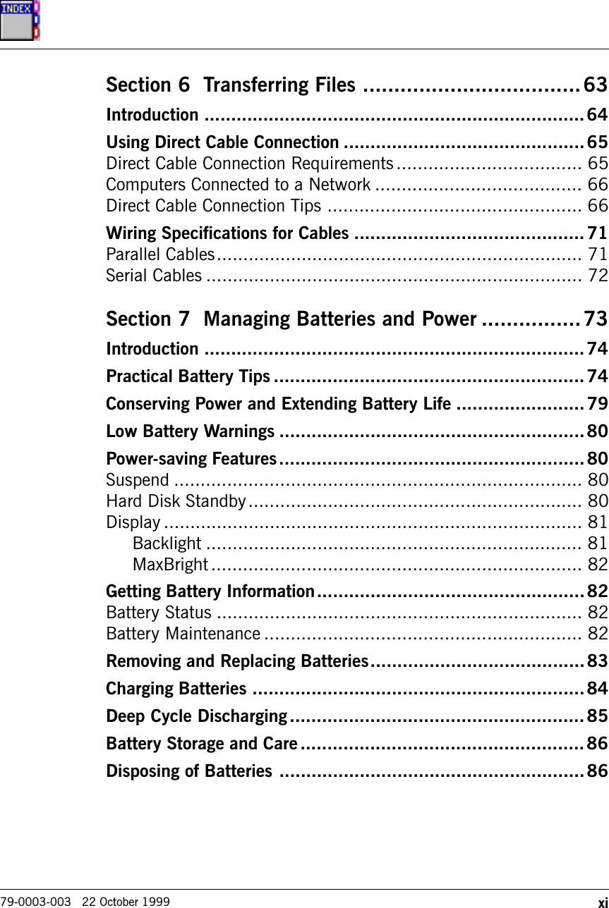 xi79-0003-003   22 October 1999Section 6  Transferring Files ...................................63Introduction .......................................................................64Using Direct Cable Connection .............................................65Direct Cable Connection Requirements................................... 65Computers Connected to a Network ....................................... 66Direct Cable Connection Tips ................................................ 66Wiring Specifications for Cables ...........................................71Parallel Cables..................................................................... 71Serial Cables ....................................................................... 72Section 7  Managing Batteries and Power ................73Introduction .......................................................................74Practical Battery Tips ..........................................................74Conserving Power and Extending Battery Life ........................79Low Battery Warnings .........................................................80Power-saving Features.........................................................80Suspend ............................................................................. 80Hard Disk Standby............................................................... 80Display ............................................................................... 81Backlight ....................................................................... 81MaxBright...................................................................... 82Getting Battery Information..................................................82Battery Status ..................................................................... 82Battery Maintenance ............................................................ 82Removing and Replacing Batteries........................................83Charging Batteries ..............................................................84Deep Cycle Discharging.......................................................85Battery Storage and Care.....................................................86Disposing of Batteries .........................................................86