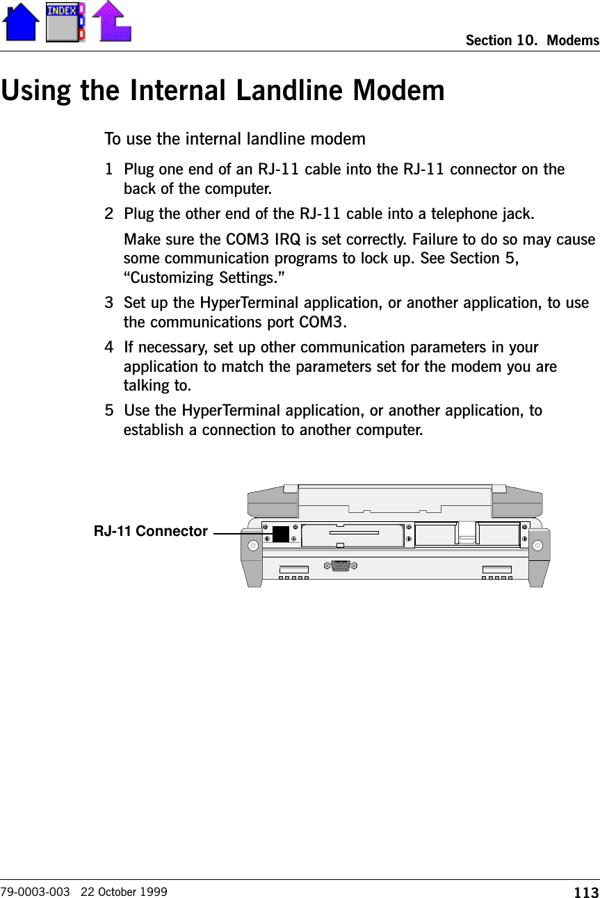 113Section 10.  Modems79-0003-003   22 October 1999Using the Internal Landline ModemTo use the internal landline modem1 Plug one end of an RJ-11 cable into the RJ-11 connector on theback of the computer.  2 Plug the other end of the RJ-11 cable into a telephone jack.  Make sure the COM3 IRQ is set correctly. Failure to do so may causesome communication programs to lock up. See Section 5,Customizing Settings.3 Set up the HyperTerminal application, or another application, to usethe communications port COM3.4 If necessary, set up other communication parameters in yourapplication to match the parameters set for the modem you aretalking to.5 Use the HyperTerminal application, or another application, toestablish a connection to another computer.RJ-11 Connector