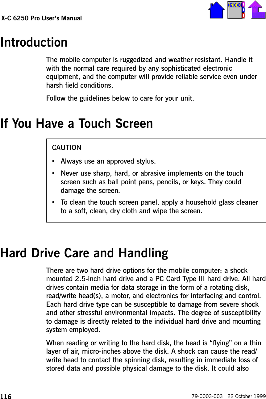 116X-C 6250 Pro Users Manual79-0003-003   22 October 1999CAUTION•Always use an approved stylus.•Never use sharp, hard, or abrasive implements on the touchscreen such as ball point pens, pencils, or keys. They coulddamage the screen.•To clean the touch screen panel, apply a household glass cleanerto a soft, clean, dry cloth and wipe the screen.IntroductionThe mobile computer is ruggedized and weather resistant. Handle itwith the normal care required by any sophisticated electronicequipment, and the computer will provide reliable service even underharsh field conditions.Follow the guidelines below to care for your unit.If You Have a Touch ScreenHard Drive Care and HandlingThere are two hard drive options for the mobile computer: a shock-mounted 2.5-inch hard drive and a PC Card Type III hard drive. All harddrives contain media for data storage in the form of a rotating disk,read/write head(s), a motor, and electronics for interfacing and control.Each hard drive type can be susceptible to damage from severe shockand other stressful environmental impacts. The degree of susceptibilityto damage is directly related to the individual hard drive and mountingsystem employed. When reading or writing to the hard disk, the head is flying on a thinlayer of air, micro-inches above the disk. A shock can cause the read/write head to contact the spinning disk, resulting in immediate loss ofstored data and possible physical damage to the disk. It could also