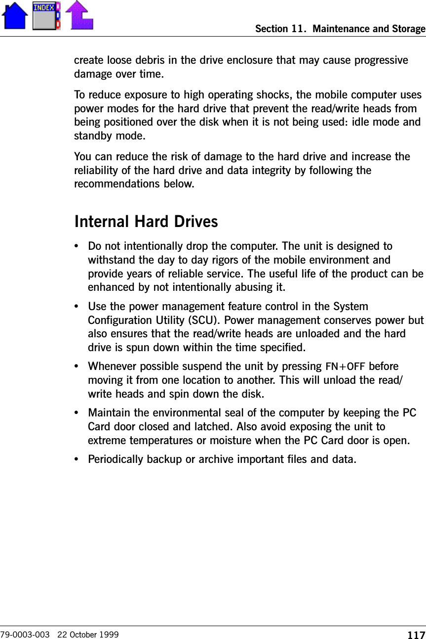 117Section 11.  Maintenance and Storage79-0003-003   22 October 1999create loose debris in the drive enclosure that may cause progressivedamage over time.To reduce exposure to high operating shocks, the mobile computer usespower modes for the hard drive that prevent the read/write heads frombeing positioned over the disk when it is not being used: idle mode andstandby mode.You can reduce the risk of damage to the hard drive and increase thereliability of the hard drive and data integrity by following therecommendations below.Internal Hard Drives•Do not intentionally drop the computer. The unit is designed towithstand the day to day rigors of the mobile environment andprovide years of reliable service. The useful life of the product can beenhanced by not intentionally abusing it.•Use the power management feature control in the SystemConfiguration Utility (SCU). Power management conserves power butalso ensures that the read/write heads are unloaded and the harddrive is spun down within the time specified.•Whenever possible suspend the unit by pressing FN+OFF beforemoving it from one location to another. This will unload the read/write heads and spin down the disk.•Maintain the environmental seal of the computer by keeping the PCCard door closed and latched. Also avoid exposing the unit toextreme temperatures or moisture when the PC Card door is open.•Periodically backup or archive important files and data.