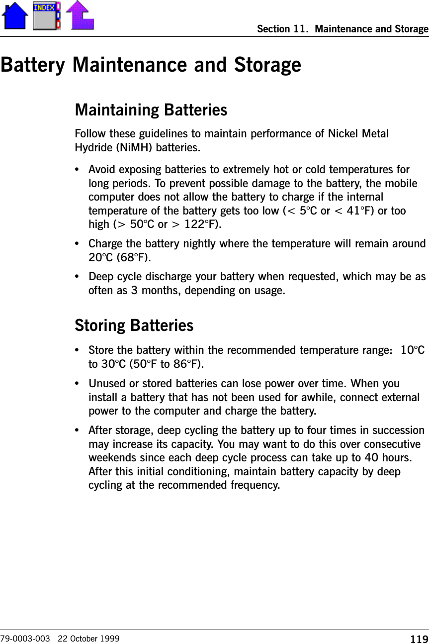 119Section 11.  Maintenance and Storage79-0003-003   22 October 1999Battery Maintenance and StorageMaintaining BatteriesFollow these guidelines to maintain performance of Nickel MetalHydride (NiMH) batteries.   •Avoid exposing batteries to extremely hot or cold temperatures forlong periods. To prevent possible damage to the battery, the mobilecomputer does not allow the battery to charge if the internaltemperature of the battery gets too low (&lt; 5°C or &lt; 41°F) or toohigh (&gt; 50°C or &gt; 122°F).•Charge the battery nightly where the temperature will remain around20°C (68°F).•Deep cycle discharge your battery when requested, which may be asoften as 3 months, depending on usage.Storing Batteries•Store the battery within the recommended temperature range:  10°Cto 30°C (50°F to 86°F).•Unused or stored batteries can lose power over time. When youinstall a battery that has not been used for awhile, connect externalpower to the computer and charge the battery.•After storage, deep cycling the battery up to four times in successionmay increase its capacity. You may want to do this over consecutiveweekends since each deep cycle process can take up to 40 hours.After this initial conditioning, maintain battery capacity by deepcycling at the recommended frequency.