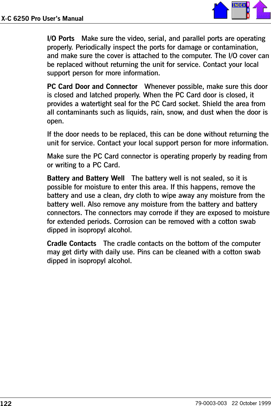 122X-C 6250 Pro Users Manual79-0003-003   22 October 1999I/O Ports   Make sure the video, serial, and parallel ports are operatingproperly. Periodically inspect the ports for damage or contamination,and make sure the cover is attached to the computer. The I/O cover canbe replaced without returning the unit for service. Contact your localsupport person for more information.PC Card Door and Connector   Whenever possible, make sure this dooris closed and latched properly. When the PC Card door is closed, itprovides a watertight seal for the PC Card socket. Shield the area fromall contaminants such as liquids, rain, snow, and dust when the door isopen.If the door needs to be replaced, this can be done without returning theunit for service. Contact your local support person for more information.Make sure the PC Card connector is operating properly by reading fromor writing to a PC Card.Battery and Battery Well   The battery well is not sealed, so it ispossible for moisture to enter this area. If this happens, remove thebattery and use a clean, dry cloth to wipe away any moisture from thebattery well. Also remove any moisture from the battery and batteryconnectors. The connectors may corrode if they are exposed to moisturefor extended periods. Corrosion can be removed with a cotton swabdipped in isopropyl alcohol.Cradle Contacts   The cradle contacts on the bottom of the computermay get dirty with daily use. Pins can be cleaned with a cotton swabdipped in isopropyl alcohol.