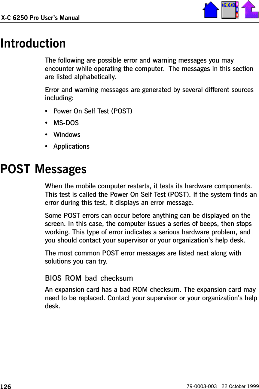 126X-C 6250 Pro Users Manual79-0003-003   22 October 1999IntroductionThe following are possible error and warning messages you mayencounter while operating the computer.  The messages in this sectionare listed alphabetically. Error and warning messages are generated by several different sourcesincluding:•Power On Self Test (POST)•MS-DOS•Windows•ApplicationsPOST MessagesWhen the mobile computer restarts, it tests its hardware components.This test is called the Power On Self Test (POST). If the system finds anerror during this test, it displays an error message.Some POST errors can occur before anything can be displayed on thescreen. In this case, the computer issues a series of beeps, then stopsworking. This type of error indicates a serious hardware problem, andyou should contact your supervisor or your organizations help desk.The most common POST error messages are listed next along withsolutions you can try.BIOS  ROM  bad  checksumAn expansion card has a bad ROM checksum. The expansion card mayneed to be replaced. Contact your supervisor or your organizations helpdesk.