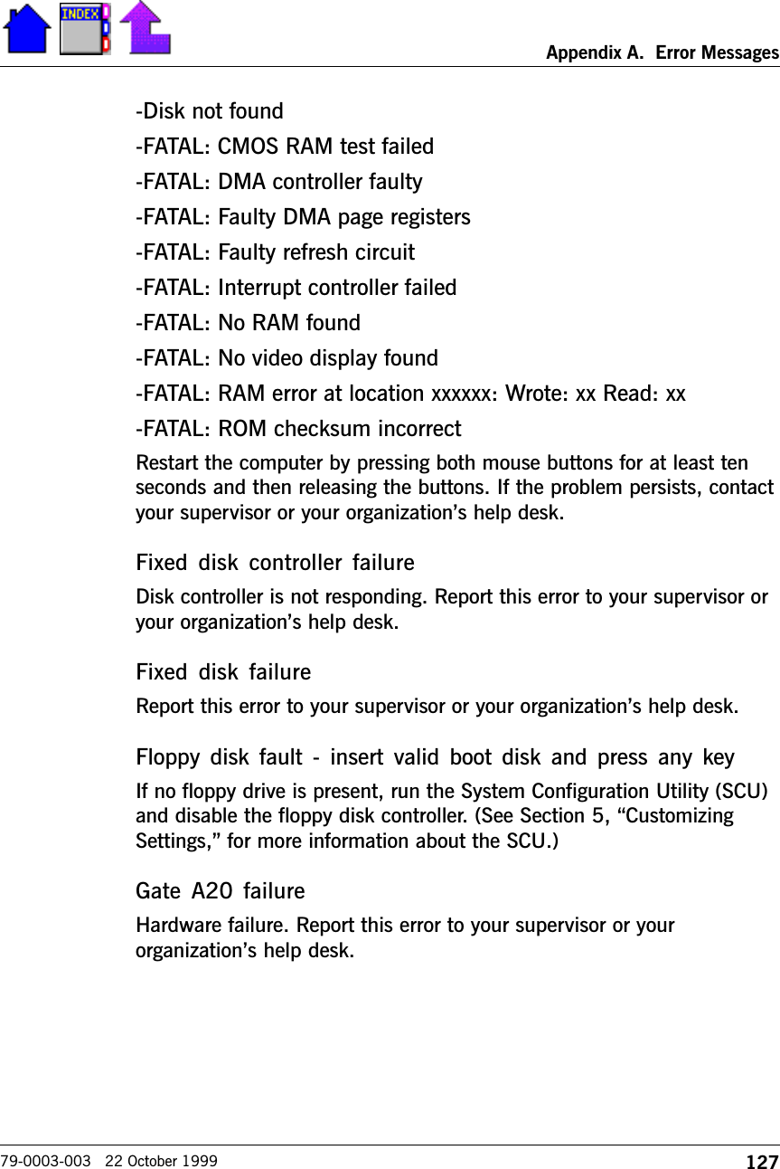 127Appendix A.  Error Messages79-0003-003   22 October 1999-Disk not found-FATAL: CMOS RAM test failed-FATAL: DMA controller faulty-FATAL: Faulty DMA page registers-FATAL: Faulty refresh circuit-FATAL: Interrupt controller failed-FATAL: No RAM found-FATAL: No video display found-FATAL: RAM error at location xxxxxx: Wrote: xx Read: xx-FATAL: ROM checksum incorrectRestart the computer by pressing both mouse buttons for at least tenseconds and then releasing the buttons. If the problem persists, contactyour supervisor or your organizations help desk.Fixed  disk  controller  failureDisk controller is not responding. Report this error to your supervisor oryour organizations help desk.Fixed  disk  failureReport this error to your supervisor or your organizations help desk.Floppy  disk  fault  -  insert valid  boot  disk  and  press any  keyIf no floppy drive is present, run the System Configuration Utility (SCU)and disable the floppy disk controller. (See Section 5, CustomizingSettings, for more information about the SCU.)Gate A20 failureHardware failure. Report this error to your supervisor or yourorganizations help desk.