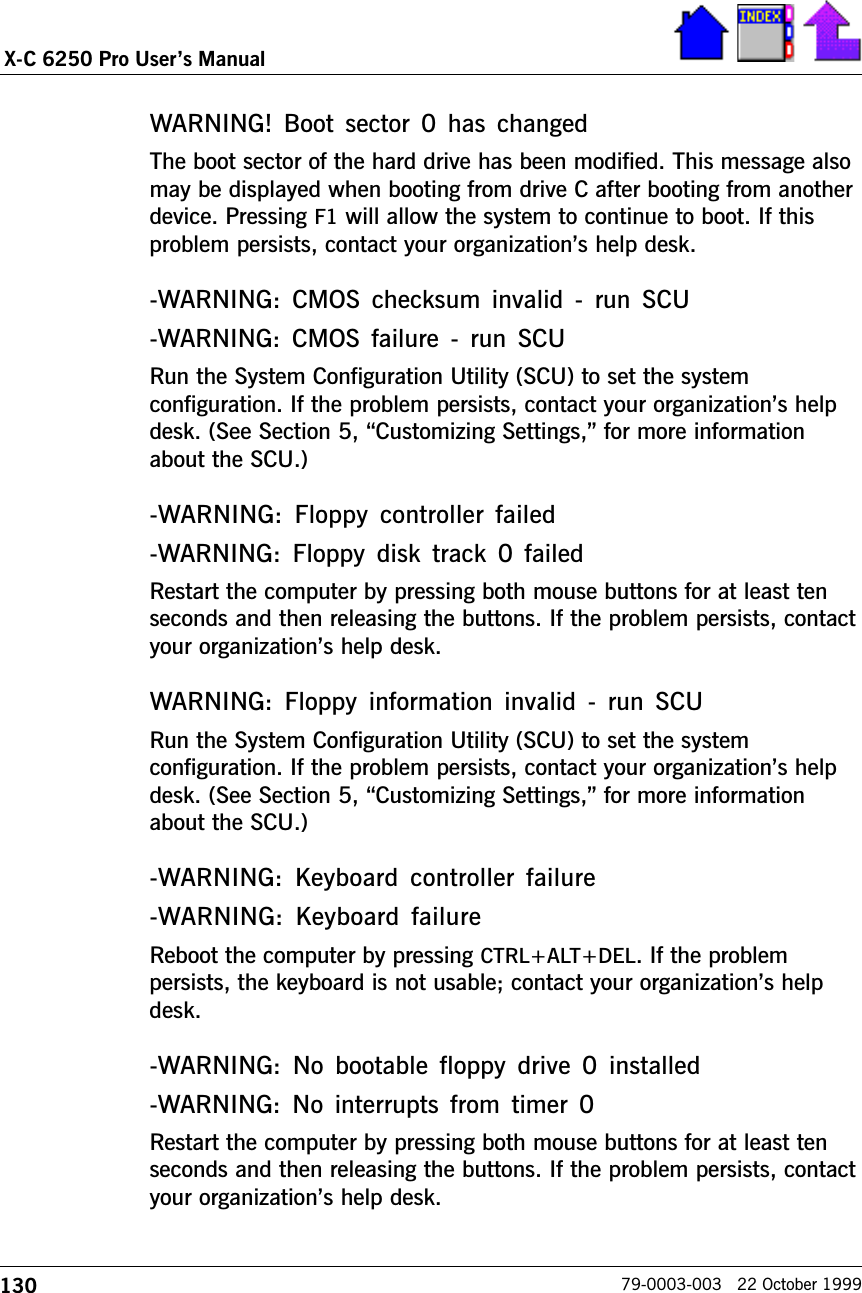 130X-C 6250 Pro Users Manual79-0003-003   22 October 1999WARNING!  Boot  sector 0  has  changedThe boot sector of the hard drive has been modified. This message alsomay be displayed when booting from drive C after booting from anotherdevice. Pressing F1 will allow the system to continue to boot. If thisproblem persists, contact your organizations help desk.-WARNING: CMOS checksum  invalid  -  run SCU-WARNING: CMOS failure  -  run  SCURun the System Configuration Utility (SCU) to set the systemconfiguration. If the problem persists, contact your organizations helpdesk. (See Section 5, Customizing Settings, for more informationabout the SCU.)-WARNING: Floppy  controller  failed-WARNING: Floppy  disk track  0  failedRestart the computer by pressing both mouse buttons for at least tenseconds and then releasing the buttons. If the problem persists, contactyour organizations help desk.WARNING: Floppy information  invalid  - run SCURun the System Configuration Utility (SCU) to set the systemconfiguration. If the problem persists, contact your organizations helpdesk. (See Section 5, Customizing Settings, for more informationabout the SCU.)-WARNING: Keyboard controller  failure-WARNING:  Keyboard failureReboot the computer by pressing CTRL+ALT+DEL. If the problempersists, the keyboard is not usable; contact your organizations helpdesk.-WARNING: No bootable floppy drive 0 installed-WARNING: No  interrupts from  timer  0Restart the computer by pressing both mouse buttons for at least tenseconds and then releasing the buttons. If the problem persists, contactyour organizations help desk.