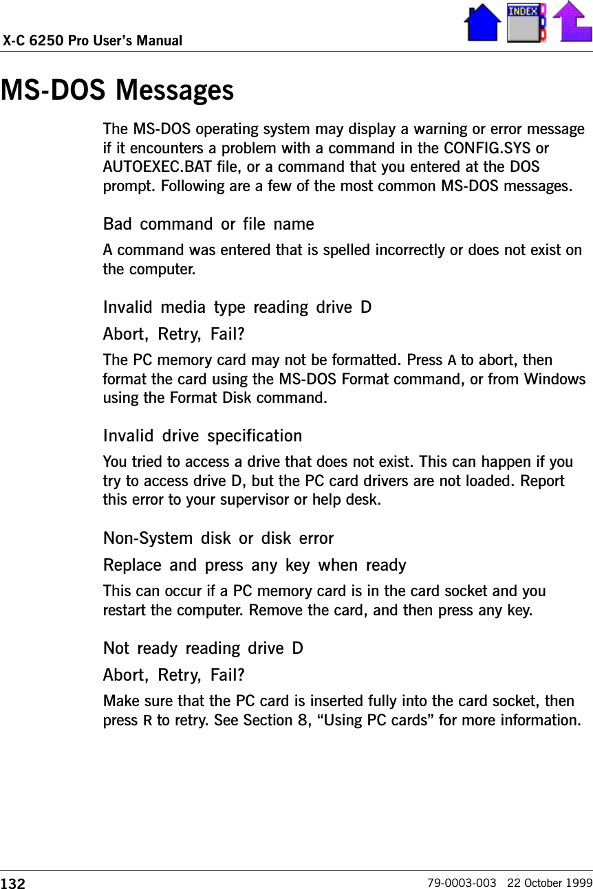 132X-C 6250 Pro Users Manual79-0003-003   22 October 1999MS-DOS MessagesThe MS-DOS operating system may display a warning or error messageif it encounters a problem with a command in the CONFIG.SYS orAUTOEXEC.BAT file, or a command that you entered at the DOSprompt. Following are a few of the most common MS-DOS messages. Bad  command  or  file  nameA command was entered that is spelled incorrectly or does not exist onthe computer.Invalid  media  type  reading  drive  DAbort,  Retry,  Fail?The PC memory card may not be formatted. Press A to abort, thenformat the card using the MS-DOS Format command, or from Windowsusing the Format Disk command.Invalid  drive  specificationYou tried to access a drive that does not exist. This can happen if youtry to access drive D, but the PC card drivers are not loaded. Reportthis error to your supervisor or help desk.Non-System  disk  or  disk  errorReplace and  press  any key when  readyThis can occur if a PC memory card is in the card socket and yourestart the computer. Remove the card, and then press any key.Not  ready  reading  drive  DAbort,  Retry,  Fail?Make sure that the PC card is inserted fully into the card socket, thenpress R to retry. See Section 8, Using PC cards for more information.