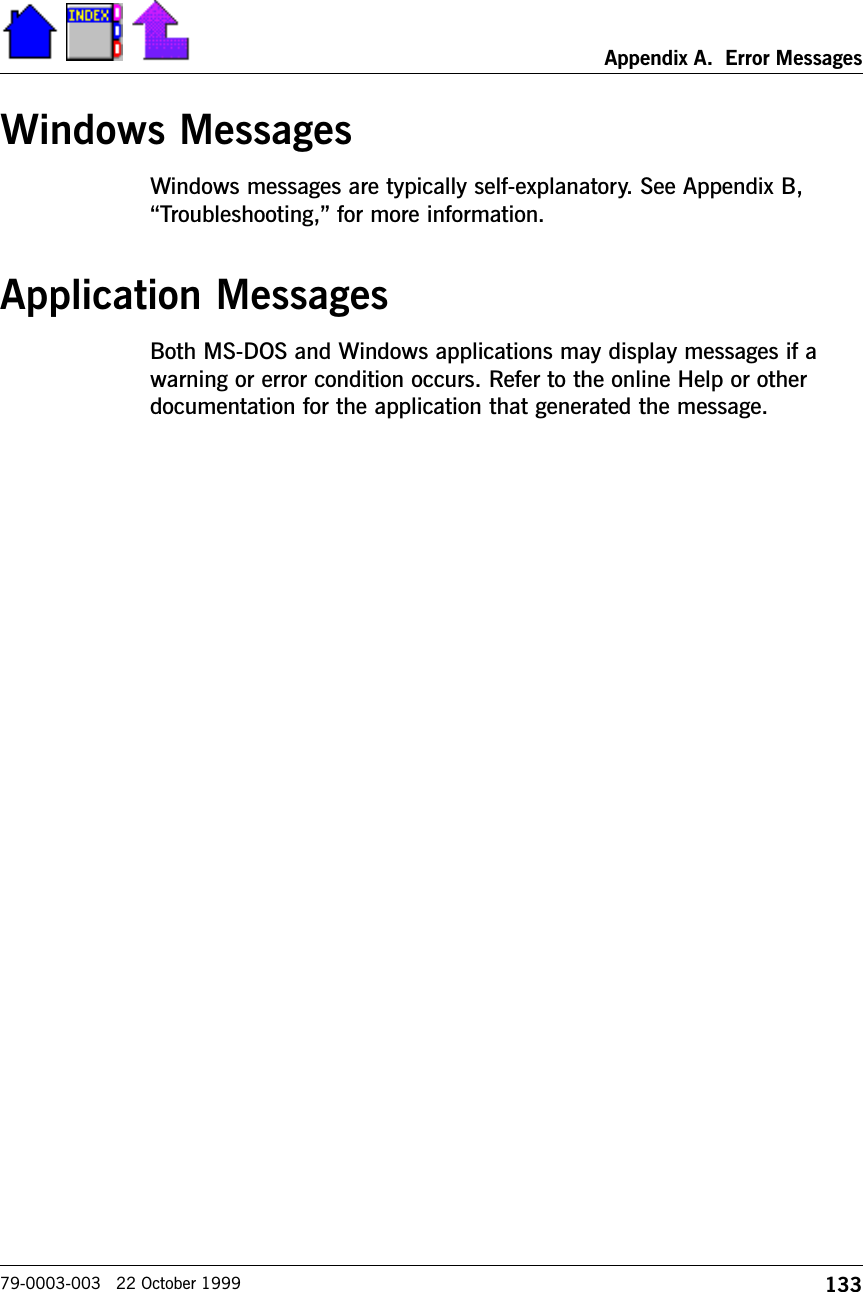 133Appendix A.  Error Messages79-0003-003   22 October 1999Windows MessagesWindows messages are typically self-explanatory. See Appendix B,Troubleshooting, for more information.Application MessagesBoth MS-DOS and Windows applications may display messages if awarning or error condition occurs. Refer to the online Help or otherdocumentation for the application that generated the message.