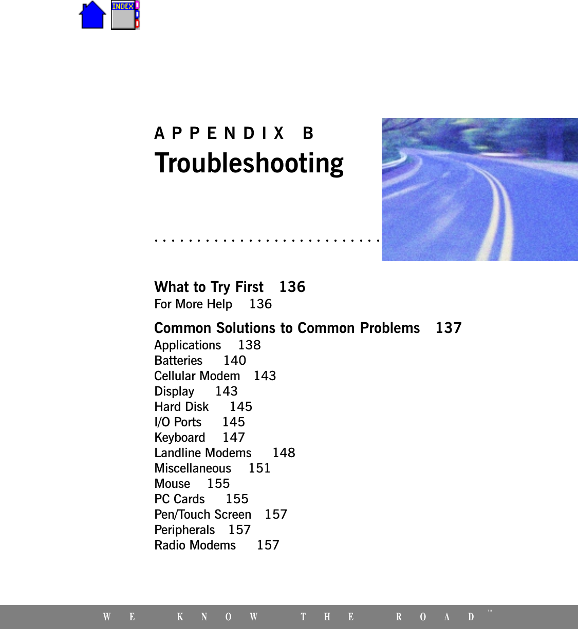 WE KNOW THE ROADTMAPPENDIX BTroubleshootingWhat to Try First 136For More Help  136Common Solutions to Common Problems 137Applications  138Batteries   140Cellular Modem 143Display   143Hard Disk   145I/O Ports   145Keyboard  147Landline Modems   148Miscellaneous  151Mouse  155PC Cards   155Pen/Touch Screen 157Peripherals 157Radio Modems   157