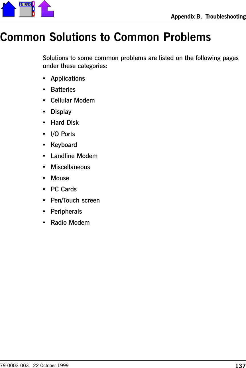 137Appendix B.  Troubleshooting79-0003-003   22 October 1999Common Solutions to Common ProblemsSolutions to some common problems are listed on the following pagesunder these categories:  •Applications•Batteries•Cellular Modem•Display•Hard Disk•I/O Ports•Keyboard•Landline Modem•Miscellaneous•Mouse•PC Cards•Pen/Touch screen•Peripherals•Radio Modem