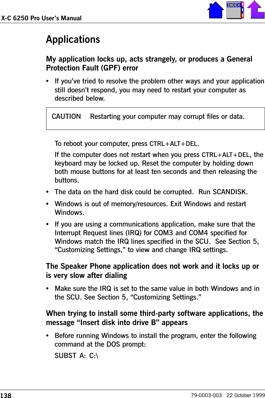 138X-C 6250 Pro Users Manual79-0003-003   22 October 1999ApplicationsMy application locks up, acts strangely, or produces a GeneralProtection Fault (GPF) error•If youve tried to resolve the problem other ways and your applicationstill doesnt respond, you may need to restart your computer asdescribed below. To reboot your computer, press CTRL+ALT+DEL.If the computer does not restart when you press CTRL+ALT+DEL, thekeyboard may be locked up. Reset the computer by holding downboth mouse buttons for at least ten seconds and then releasing thebuttons.•The data on the hard disk could be corrupted.  Run SCANDISK.•Windows is out of memory/resources. Exit Windows and restartWindows.•If you are using a communications application, make sure that theInterrupt Request lines (IRQ) for COM3 and COM4 specified forWindows match the IRQ lines specified in the SCU.  See Section 5,Customizing Settings, to view and change IRQ settings.The Speaker Phone application does not work and it locks up oris very slow after dialing•Make sure the IRQ is set to the same value in both Windows and inthe SCU. See Section 5, Customizing Settings.When trying to install some third-party software applications, themessage Insert disk into drive B appears•Before running Windows to install the program, enter the followingcommand at the DOS prompt:SUBST A:  C:\CAUTION    Restarting your computer may corrupt files or data.