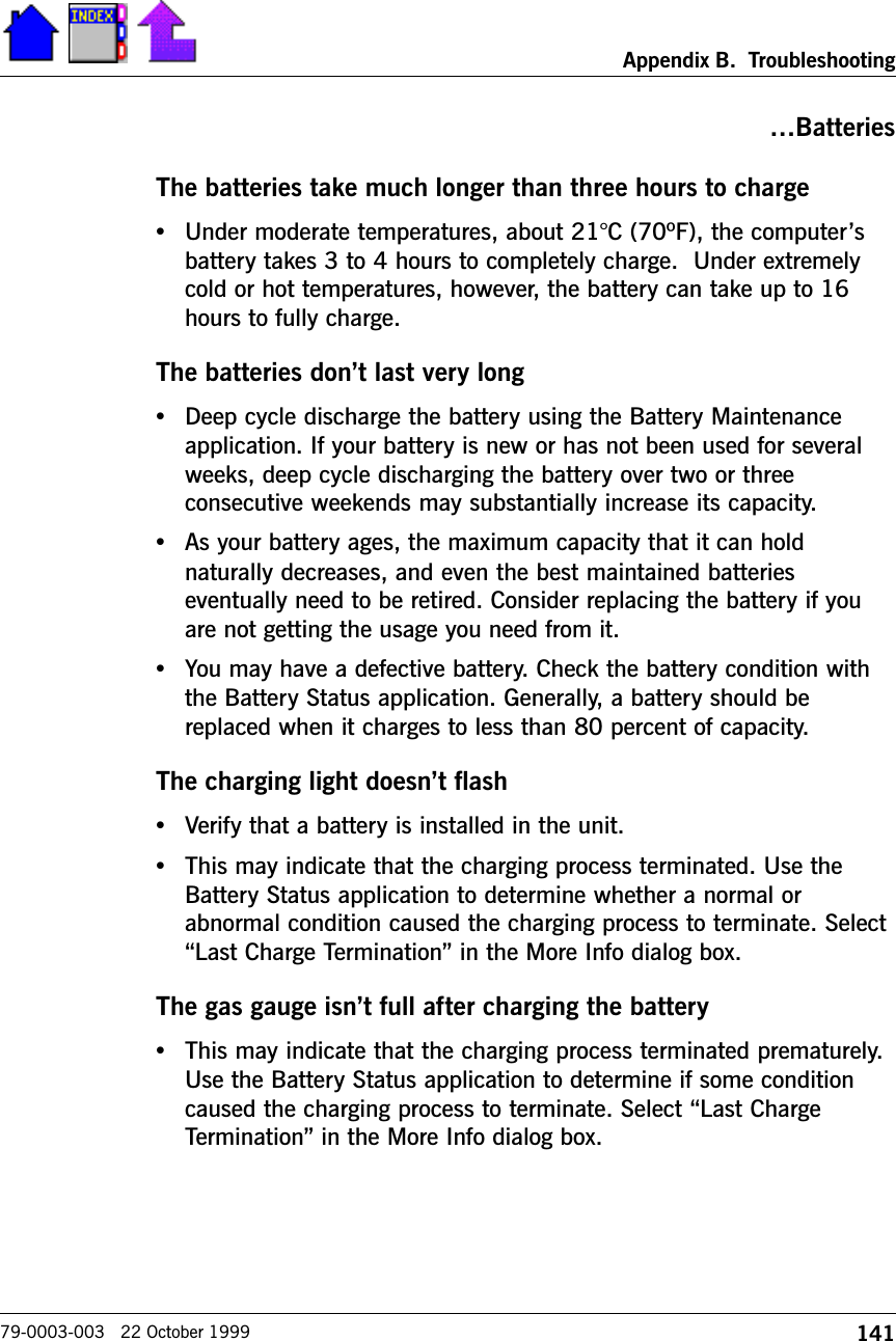 141Appendix B.  Troubleshooting79-0003-003   22 October 1999BatteriesThe batteries take much longer than three hours to charge•Under moderate temperatures, about 21°C (70ºF), the computersbattery takes 3 to 4 hours to completely charge.  Under extremelycold or hot temperatures, however, the battery can take up to 16hours to fully charge.The batteries dont last very long•Deep cycle discharge the battery using the Battery Maintenanceapplication. If your battery is new or has not been used for severalweeks, deep cycle discharging the battery over two or threeconsecutive weekends may substantially increase its capacity.•As your battery ages, the maximum capacity that it can holdnaturally decreases, and even the best maintained batterieseventually need to be retired. Consider replacing the battery if youare not getting the usage you need from it.•You may have a defective battery. Check the battery condition withthe Battery Status application. Generally, a battery should bereplaced when it charges to less than 80 percent of capacity.The charging light doesnt flash•Verify that a battery is installed in the unit.•This may indicate that the charging process terminated. Use theBattery Status application to determine whether a normal orabnormal condition caused the charging process to terminate. SelectLast Charge Termination in the More Info dialog box.The gas gauge isnt full after charging the battery•This may indicate that the charging process terminated prematurely.Use the Battery Status application to determine if some conditioncaused the charging process to terminate. Select Last ChargeTermination in the More Info dialog box.