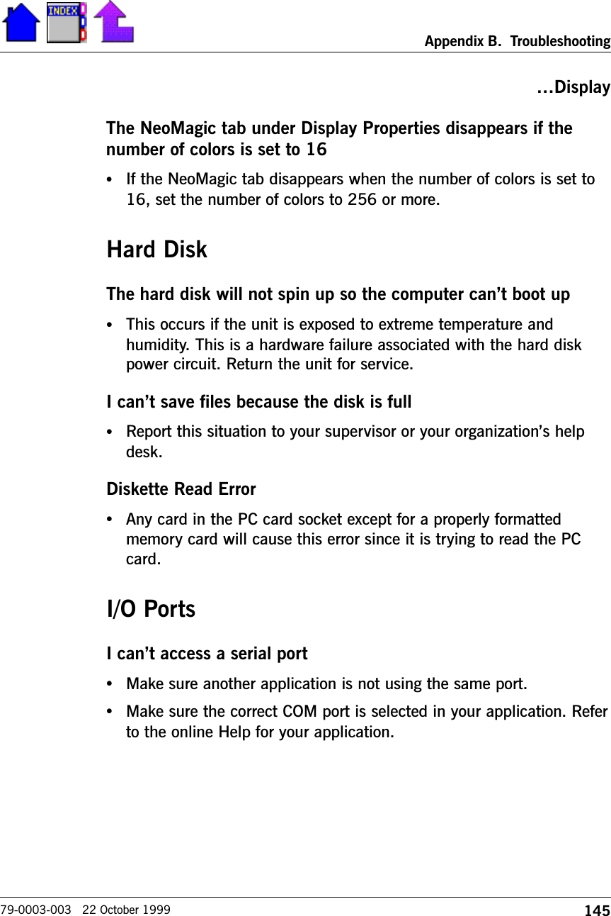 145Appendix B.  Troubleshooting79-0003-003   22 October 1999DisplayThe NeoMagic tab under Display Properties disappears if thenumber of colors is set to 16•If the NeoMagic tab disappears when the number of colors is set to16, set the number of colors to 256 or more.Hard DiskThe hard disk will not spin up so the computer cant boot up•This occurs if the unit is exposed to extreme temperature andhumidity. This is a hardware failure associated with the hard diskpower circuit. Return the unit for service.I cant save files because the disk is full•Report this situation to your supervisor or your organizations helpdesk.Diskette Read Error•Any card in the PC card socket except for a properly formattedmemory card will cause this error since it is trying to read the PCcard.I/O PortsI cant access a serial port•Make sure another application is not using the same port. •Make sure the correct COM port is selected in your application. Referto the online Help for your application.