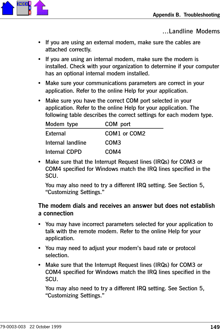 149Appendix B.  Troubleshooting79-0003-003   22 October 1999Landline Modems•If you are using an external modem, make sure the cables areattached correctly.•If you are using an internal modem, make sure the modem isinstalled. Check with your organization to determine if your computerhas an optional internal modem installed.•Make sure your communications parameters are correct in yourapplication. Refer to the online Help for your application.•Make sure you have the correct COM port selected in yourapplication. Refer to the online Help for your application. Thefollowing table describes the correct settings for each modem type.Modem  type COM  portExternal COM1 or COM2Internal landline COM3Internal CDPD COM4•Make sure that the Interrupt Request lines (IRQs) for COM3 orCOM4 specified for Windows match the IRQ lines specified in theSCU.You may also need to try a different IRQ setting. See Section 5,Customizing Settings.The modem dials and receives an answer but does not establisha connection•You may have incorrect parameters selected for your application totalk with the remote modem. Refer to the online Help for yourapplication.•You may need to adjust your modems baud rate or protocolselection.•Make sure that the Interrupt Request lines (IRQs) for COM3 orCOM4 specified for Windows match the IRQ lines specified in theSCU.You may also need to try a different IRQ setting. See Section 5,Customizing Settings.