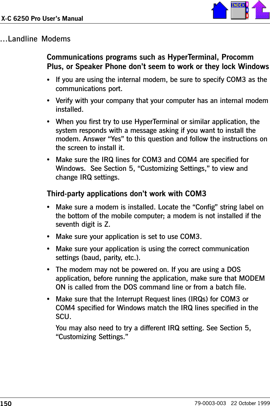 150X-C 6250 Pro Users Manual79-0003-003   22 October 1999Landline ModemsCommunications programs such as HyperTerminal, ProcommPlus, or Speaker Phone dont seem to work or they lock Windows•If you are using the internal modem, be sure to specify COM3 as thecommunications port.•Verify with your company that your computer has an internal modeminstalled.•When you first try to use HyperTerminal or similar application, thesystem responds with a message asking if you want to install themodem. Answer Yes to this question and follow the instructions onthe screen to install it.•Make sure the IRQ lines for COM3 and COM4 are specified forWindows.  See Section 5, Customizing Settings, to view andchange IRQ settings.Third-party applications dont work with COM3•Make sure a modem is installed. Locate the Config string label onthe bottom of the mobile computer; a modem is not installed if theseventh digit is Z.•Make sure your application is set to use COM3.•Make sure your application is using the correct communicationsettings (baud, parity, etc.).•The modem may not be powered on. If you are using a DOSapplication, before running the application, make sure that MODEMON is called from the DOS command line or from a batch file.•Make sure that the Interrupt Request lines (IRQs) for COM3 orCOM4 specified for Windows match the IRQ lines specified in theSCU.You may also need to try a different IRQ setting. See Section 5,Customizing Settings.