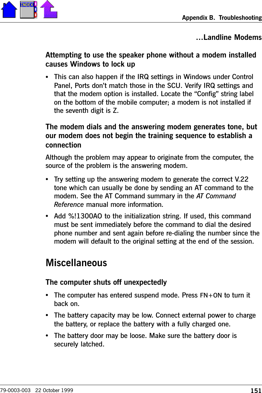 151Appendix B.  Troubleshooting79-0003-003   22 October 1999Landline ModemsAttempting to use the speaker phone without a modem installedcauses Windows to lock up•This can also happen if the IRQ settings in Windows under ControlPanel, Ports dont match those in the SCU. Verify IRQ settings andthat the modem option is installed. Locate the Config string labelon the bottom of the mobile computer; a modem is not installed ifthe seventh digit is Z.The modem dials and the answering modem generates tone, butour modem does not begin the training sequence to establish aconnectionAlthough the problem may appear to originate from the computer, thesource of the problem is the answering modem.•Try setting up the answering modem to generate the correct V.22tone which can usually be done by sending an AT command to themodem. See the AT Command summary in the AT CommandReference manual more information.•Add %!1300AO to the initialization string. If used, this commandmust be sent immediately before the command to dial the desiredphone number and sent again before re-dialing the number since themodem will default to the original setting at the end of the session.MiscellaneousThe computer shuts off unexpectedly•The computer has entered suspend mode. Press FN+ON to turn itback on.•The battery capacity may be low. Connect external power to chargethe battery, or replace the battery with a fully charged one.•The battery door may be loose. Make sure the battery door issecurely latched.