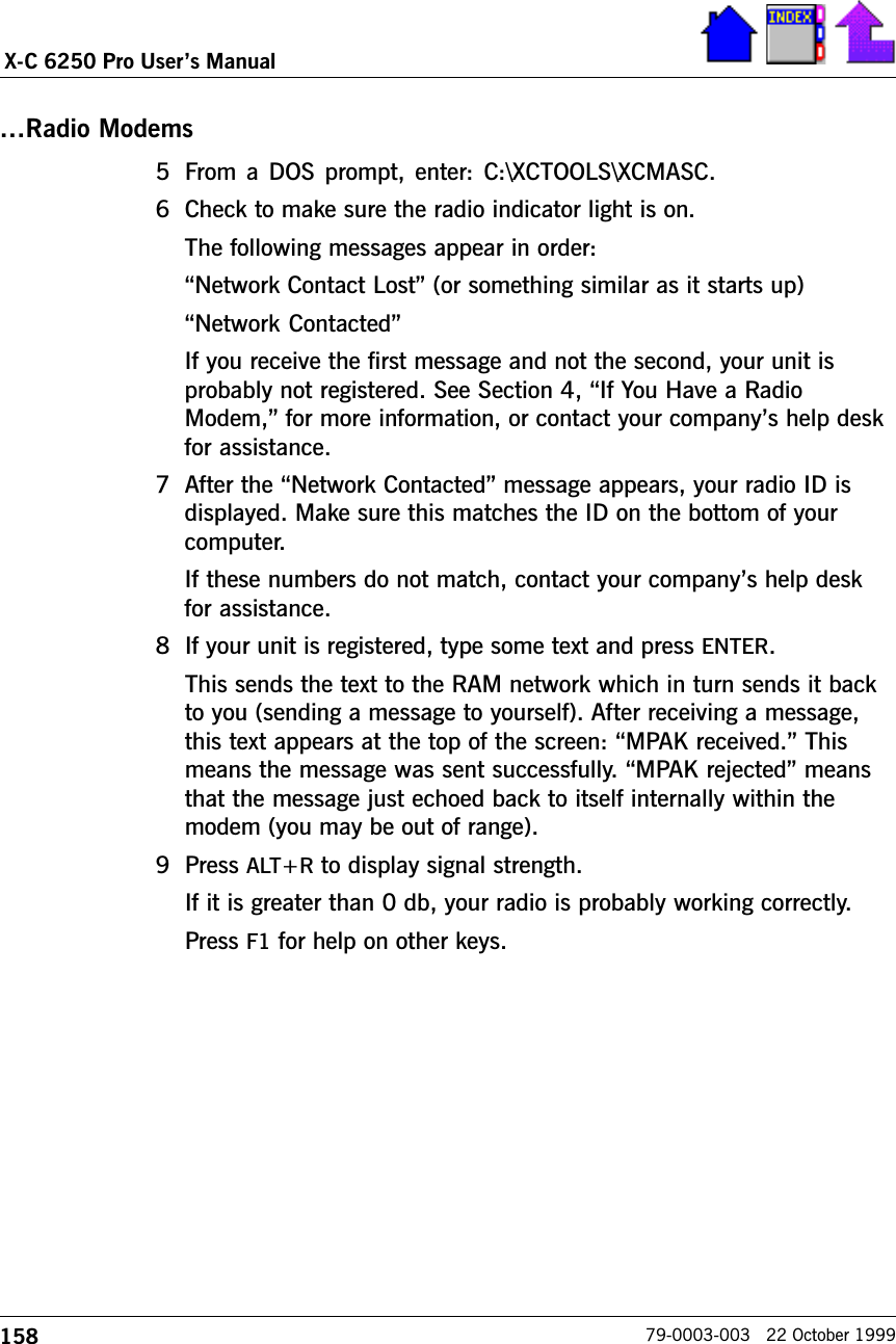 158X-C 6250 Pro Users Manual79-0003-003   22 October 1999Radio Modems5 From a DOS prompt, enter: C:\XCTOOLS\XCMASC.6 Check to make sure the radio indicator light is on.The following messages appear in order:Network Contact Lost (or something similar as it starts up)Network ContactedIf you receive the first message and not the second, your unit isprobably not registered. See Section 4, If You Have a RadioModem, for more information, or contact your companys help deskfor assistance.7 After the Network Contacted message appears, your radio ID isdisplayed. Make sure this matches the ID on the bottom of yourcomputer.If these numbers do not match, contact your companys help deskfor assistance.8 If your unit is registered, type some text and press ENTER.This sends the text to the RAM network which in turn sends it backto you (sending a message to yourself). After receiving a message,this text appears at the top of the screen: MPAK received. Thismeans the message was sent successfully. MPAK rejected meansthat the message just echoed back to itself internally within themodem (you may be out of range).9 Press ALT+R to display signal strength.If it is greater than 0 db, your radio is probably working correctly.Press F1 for help on other keys.