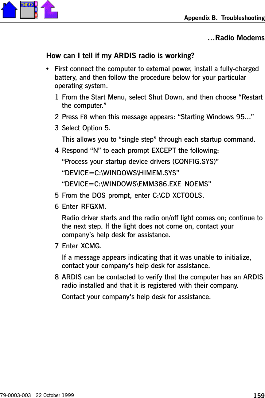 159Appendix B.  Troubleshooting79-0003-003   22 October 1999Radio ModemsHow can I tell if my ARDIS radio is working?•First connect the computer to external power, install a fully-chargedbattery, and then follow the procedure below for your particularoperating system.1 From the Start Menu, select Shut Down, and then choose Restartthe computer.2 Press F8 when this message appears: Starting Windows 95...3 Select Option 5.This allows you to single step through each startup command.4 Respond N to each prompt EXCEPT the following:Process your startup device drivers (CONFIG.SYS)DEVICE=C:\WINDOWS\HIMEM.SYSDEVICE=C:\WINDOWS\EMM386.EXE NOEMS5 From the DOS prompt, enter C:\CD XCTOOLS.6 Enter  RFGXM.Radio driver starts and the radio on/off light comes on; continue tothe next step. If the light does not come on, contact yourcompanys help desk for assistance.7 Enter  XCMG.If a message appears indicating that it was unable to initialize,contact your companys help desk for assistance.8 ARDIS can be contacted to verify that the computer has an ARDISradio installed and that it is registered with their company.Contact your companys help desk for assistance.