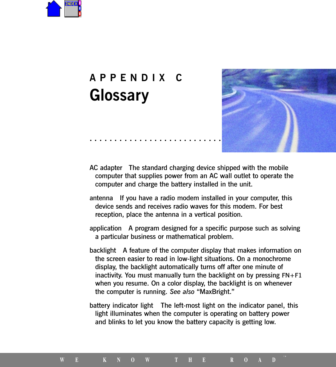 WE KNOW THE ROADTMAPPENDIX CGlossaryAC adapter   The standard charging device shipped with the mobilecomputer that supplies power from an AC wall outlet to operate thecomputer and charge the battery installed in the unit. antenna   If you have a radio modem installed in your computer, thisdevice sends and receives radio waves for this modem. For bestreception, place the antenna in a vertical position.application   A program designed for a specific purpose such as solvinga particular business or mathematical problem. backlight   A feature of the computer display that makes information onthe screen easier to read in low-light situations. On a monochromedisplay, the backlight automatically turns off after one minute ofinactivity. You must manually turn the backlight on by pressing FN+F1when you resume. On a color display, the backlight is on wheneverthe computer is running. See also MaxBright.battery indicator light   The left-most light on the indicator panel, thislight illuminates when the computer is operating on battery powerand blinks to let you know the battery capacity is getting low.
