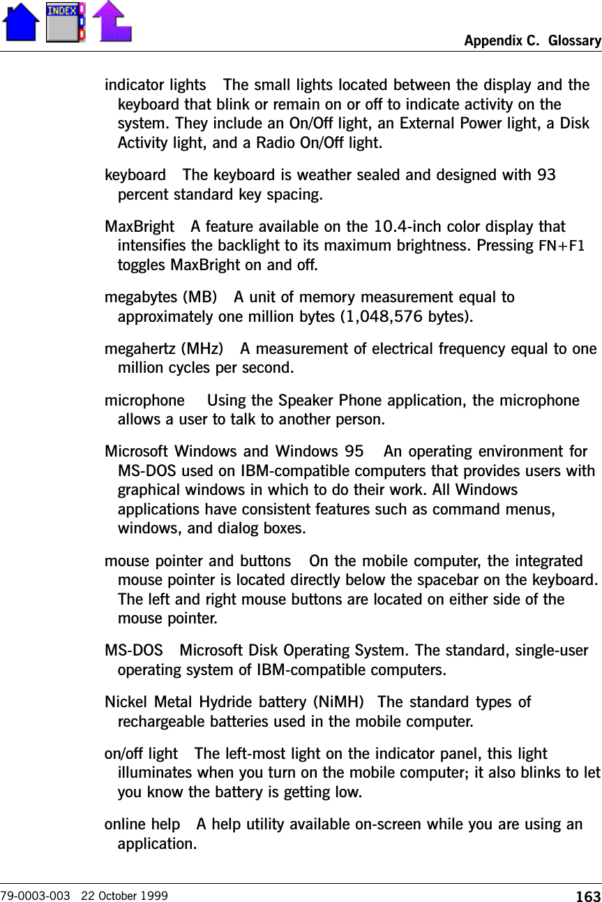 163Appendix C.  Glossary79-0003-003   22 October 1999indicator lights   The small lights located between the display and thekeyboard that blink or remain on or off to indicate activity on thesystem. They include an On/Off light, an External Power light, a DiskActivity light, and a Radio On/Off light. keyboard   The keyboard is weather sealed and designed with 93percent standard key spacing.MaxBright   A feature available on the 10.4-inch color display thatintensifies the backlight to its maximum brightness. Pressing FN+F1toggles MaxBright on and off.megabytes (MB)   A unit of memory measurement equal toapproximately one million bytes (1,048,576 bytes).megahertz (MHz)   A measurement of electrical frequency equal to onemillion cycles per second.microphone    Using the Speaker Phone application, the microphoneallows a user to talk to another person.Microsoft Windows and Windows 95   An operating environment forMS-DOS used on IBM-compatible computers that provides users withgraphical windows in which to do their work. All Windowsapplications have consistent features such as command menus,windows, and dialog boxes. mouse pointer and buttons   On the mobile computer, the integratedmouse pointer is located directly below the spacebar on the keyboard.The left and right mouse buttons are located on either side of themouse pointer. MS-DOS   Microsoft Disk Operating System. The standard, single-useroperating system of IBM-compatible computers.Nickel Metal Hydride battery (NiMH)  The standard types ofrechargeable batteries used in the mobile computer.  on/off light   The left-most light on the indicator panel, this lightilluminates when you turn on the mobile computer; it also blinks to letyou know the battery is getting low.online help   A help utility available on-screen while you are using anapplication.