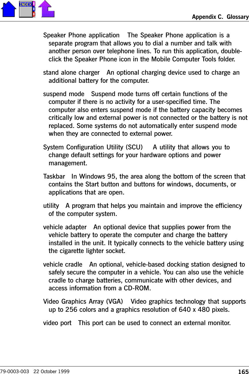 165Appendix C.  Glossary79-0003-003   22 October 1999Speaker Phone application   The Speaker Phone application is aseparate program that allows you to dial a number and talk withanother person over telephone lines. To run this application, double-click the Speaker Phone icon in the Mobile Computer Tools folder. stand alone charger   An optional charging device used to charge anadditional battery for the computer. suspend mode   Suspend mode turns off certain functions of thecomputer if there is no activity for a user-specified time. Thecomputer also enters suspend mode if the battery capacity becomescritically low and external power is not connected or the battery is notreplaced. Some systems do not automatically enter suspend modewhen they are connected to external power.System Configuration Utility (SCU)    A utility that allows you tochange default settings for your hardware options and powermanagement.Taskbar   In Windows 95, the area along the bottom of the screen thatcontains the Start button and buttons for windows, documents, orapplications that are open.utility   A program that helps you maintain and improve the efficiencyof the computer system.vehicle adapter   An optional device that supplies power from thevehicle battery to operate the computer and charge the batteryinstalled in the unit. It typically connects to the vehicle battery usingthe cigarette lighter socket. vehicle cradle   An optional, vehicle-based docking station designed tosafely secure the computer in a vehicle. You can also use the vehiclecradle to charge batteries, communicate with other devices, andaccess information from a CD-ROM. Video Graphics Array (VGA)   Video graphics technology that supportsup to 256 colors and a graphics resolution of 640 x 480 pixels.video port   This port can be used to connect an external monitor.