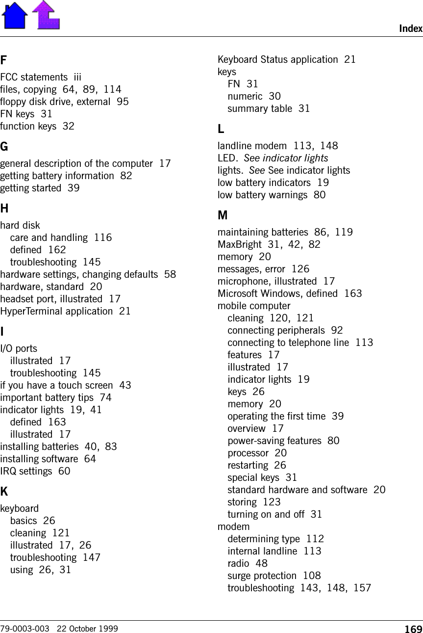 169Index79-0003-003   22 October 1999FFCC statements  iiifiles, copying  64, 89, 114floppy disk drive, external  95FN keys  31function keys  32Ggeneral description of the computer  17getting battery information  82getting started  39Hhard diskcare and handling  116defined  162troubleshooting  145hardware settings, changing defaults  58hardware, standard  20headset port, illustrated  17HyperTerminal application  21II/O portsillustrated  17troubleshooting  145if you have a touch screen  43important battery tips  74indicator lights  19, 41defined  163illustrated  17installing batteries  40, 83installing software  64IRQ settings  60Kkeyboardbasics  26cleaning  121illustrated  17, 26troubleshooting  147using  26, 31Keyboard Status application  21keysFN  31numeric  30summary table  31Llandline modem  113, 148LED. See indicator lightslights. See See indicator lightslow battery indicators  19low battery warnings  80Mmaintaining batteries  86, 119MaxBright  31, 42, 82memory  20messages, error  126microphone, illustrated  17Microsoft Windows, defined  163mobile computercleaning  120, 121connecting peripherals  92connecting to telephone line  113features  17illustrated  17indicator lights  19keys  26memory  20operating the first time  39overview  17power-saving features  80processor  20restarting  26special keys  31standard hardware and software  20storing  123turning on and off  31modemdetermining type  112internal landline  113radio  48surge protection  108troubleshooting  143, 148, 157